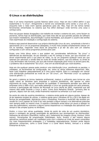 Entendendo e Dominando o Linux 5ed. - Carlos E. Morimoto - http://www.guiadohardware.net


O Linux e as distribuições

Este é um tema importante quando falamos sobre Linux. Hoje em dia é difícil definir o que
exatamente é “o Linux”. Antigamente o kernel era considerado como sendo o Linux em sí,
enquanto todo o resto eram apenas aplicativos para ele. Mas, hoje em dia temos tantas
ferramentas entranhadas no sistema que fica difícil distinguir onde termina uma coisa e
começa outra.

Para nos poupar destas divagações e do trabalho de montar o sistema do zero, como faziam os
pioneiros, temos hoje as distribuições, que nada mais são do que grandes pacotes de software
que trazem instaladores, documentação e outras facilidades, que poupam o usuário das tarefas
mais espinhosas de instalação e configuração do sistema.

Embora seja possível desenvolver sua própria distribuição Linux do zero, compilando o Kernel e
adicionando um a um os programas desejados, é muito mais simples simplesmente colocar um
CD na bandeja, responder meia dúzia de perguntas e já dar de cara com um sistema
configurado e com vários programas prontos para usar.

Existe uma linha tênue entre o que podem ser consideradas deficiências “do Linux” e
deficiências da distribuição. Se por exemplo o seu PC começa a travar, por que incluíram um
driver experimental para a sua placa de vídeo, ou se um programa qualquer trava por que
optaram por adicionar a versão beta ao invés da versão anterior, que era estável, ou ainda se
o seu Winmodem não funciona, por que não tiveram disposição para incluir os drivers para ele,
o problema não é exatamente “do Linux”, mas sim da distribuição que você escolheu.

Hoje em dia qualquer pessoa pode construir uma distribuição Linux, escolhendo os pacotes, o
instalador, as ferramentas de configuração, etc. entre os vários softwares disponíveis. Mas,
fazer tudo trabalhar adequadamente já é uma outra história. Esta é a vantagem em utilizar
uma distribuição profissional ao invés de um “Zé Linux”, um “Morimoto Linux” ou qualquer
coisa do gênero :-)

No geral o sistema se tornou bastante profissional, maduro o suficiente para tornar-se uma
opção viável ao Windows para empresas e usuários domésticos, não apenas no velho
argumento do custo, mas por realmente ter qualidade. É interessante perceber que além de
empresas como a IBM e Sun, que estão adotando o Linux em grande escala em seus produtos,
tivemos a participação até mesmo da Microsoft na Linux World de 2002, mostrando que até
mesmo eles estão levando o Linux a sério. Como dizia Mahatma Ghandi: "primeiro eles te
ignoram, depois riem de você, então finalmente resolvem te enfrentar e aí você vence."

Do ponto de vista de usuários domésticos, o sistema ainda perde em alguns pontos. Apesar de
já ser bastante simples de utilizar, o sistema perde para o Windows XP ou o OS X da Apple em
termos de amigabilidade. Aplicativos como o Photoshop, Premiere e AutoCAD não existem em
versão for Linux (apesar do Corel 9 ter sido portado a algum tempo) e as alternativas gratuítas
nem sempre estão no mesmo nível. O suporte a Hardware ainda deixa um pouco a desejar no
caso dos softmodems, scanners e alguns outros dispositivos e a instalação dos aplicativos nem
sempre é tão simples quanto no Windows.

Porém, o Linux tem várias qualidades. Ainda do ponto de vista de um usuário doméstico,
temos a vantagem da grande quantidade de aplicativos que acompanham as distribuições.
Softwares de escritório (StarOffice, Koffice, etc), tratamento de imagens (Gimp, Kontour, entre
outros), Ferramentas de programação (Kdeveloper, Kylix, Emacs) e até mesmo alguns
aplicativos científicos podem ser instalados junto com o sistema ao invés de serem comprados
(ou mais freqüentemente pirateados...) e instalados separadamente. Existem ainda alguns
aplicativos comerciais, como o Corel Draw! e o Corel Word Perfect, Varicad e a versão
Enterprise do Kylix.


                                              13
 