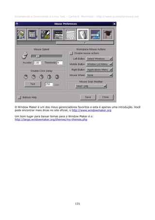 Entendendo e Dominando o Linux 5ed. - Carlos E. Morimoto - http://www.guiadohardware.net




O Window Maker é um dos meus gerenciadores favoritos e esta é apenas uma introdução. Você
pode encontrar mais dicas no site oficial, o http://www.windowmaker.org

Um bom lugar para baixar temas para o Window Maker é o:
http://largo.windowmaker.org/themes/my-themes.php




                                          131
 