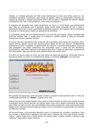 Entendendo e Dominando o Linux 5ed. - Carlos E. Morimoto - http://www.guiadohardware.net


Instalar um simples gravador de CDs numa distribuição de dois anos atrás podia ser um
verdadeiro tormento. Felizmente, este tempo já passou, todas as distribuições recentes são
capazes de detectar e instalar gravadores SCSI e IDE durante a instalação do sistema. Mesmo
no Slackware isto não é mais problema, como vimos no capítulo 1.

O programa de gravação mais usado atualmente no Linux é o X-CD-Roast, que analisaremos
aqui. Não se surpreenda com o tamanho deste trecho sobre gravação de CD, a idéia é
justamente tentar dar a maior quantidade de detalhes possível, se o assunto não lhe interessar
é só pular e ir direto para o tópico de aplicativos de escritório.

O X-CD-Roast ainda está em desenvolvimento, por isso dá para esperar várias novidades das
próximas versões. Mas, a versão atual já é estável e contém suporte a todos os principais
recursos de um bom gravador de CDs.

Os únicos recursos importantes que ainda não são suportados, pelo menos por enquanto, são o
packet writing, aquele recurso que permite gravar dados do CD "aos poucos", simplesmente
arrastando-os para o gravador no gerenciador de arquivos e recursos para quebrar travas de
CDs protegidos que estão disponíveis em programas como o clone CD (for Windows).
Convenhamos, este último recurso é útil apenas para fazer "cópias de segurança" (pirataria em
bom Português), algo que não faz muito sentido dentro do mundo Linux.

O X-CD é um pouco chato no início, por isso tenha um pouco de paciência. Você pode inicia-lo
através do atalho no iniciar ou simplesmente dando o comando “xcdroast” num terminal.




Por questão de segurança, antes de poder utilizar o programa você precisará abrir o menu de
configuração (clicando em “Setup”), logado como root.

Presumindo que você esteja logado como usuário normal, existe um jeito mais simples de abrir
o programa como root do que dar um logout, logar como root e depois novamente dar logout
para voltar ao login normal. Isso vale também para outros programas, onde você precise estar
logado como root para executar alguma função, como no Konqueror (o gerenciador de arquivos
do KDE) por exemplo.

Em primeiro lugar, você precisará descobrir qual é o comando que inicializa o aplicativo. Para
isso, arraste o atalho para o aplicativo do iniciar para o desktop. No menu que surgirá, escolha
“copiar”. Agora clique com o botão direito do mouse sobre o atalho copiado e acesse a aba
“executar”. Aqui está o nosso comando.

                                              133
 