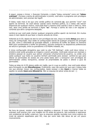 Entendendo e Dominando o Linux 5ed. - Carlos E. Morimoto - http://www.guiadohardware.net

A seguir, acesse o Iniciar > Executar Comando, e digite “kdesu comando” como em “kdesu
xcdroast”. Forneça a senha de administrador e pronto, você abriu o programa com privilégios
de administrador, sem precisar dar logoff.

O kdesu nada mais é do que uma versão gráfica do comando su, que permite “virar” root
apartir do terminal. Se você estiver usando outra interface gráfica, ou o kdesu não estiver
disponível por qualquer motivo, você pode fazer a mesma coisa usando o bom e velho su. Para
isso, abra uma janela de terminal e digite “su”. Forneça a senha de root e em seguida o
comando que abre o programa desejado.

Lembre-se que você pode chamar qualquer programa gráfico apartir do terminal. Em muitos
casos é mais rápido do que fazer o mesmo através do iniciar.

Voltando ao X-CD, depois de abri-lo com privilégios de root, clique no botão Setup para abrir o
menu de configuração. Aqui estão as configurações típicas de qualquer programa de gravação
de CDs, como a velocidade de gravação default, o tamanho do buffer de dados na memória
RAM (que complementa o buffer do gravador), permite configurar os dispositivos preferenciais
de leitura e gravação, entre os gravadores e CD-ROMs instados, etc.

A única configuração obrigatória aqui está na aba “HD Settings”, onde você deve indicar o
diretório onde serão gravadas as imagens a serem gravadas. Você pode colocar por exemplo o
diretório pessoal do usuário que estiver utilizando (/home/nome-do-usuário), ou então uma
pasta qualquer que todos os usuários tenham permissão para acessar. Lembre-se que para
alterar as permissões de acesso de uma pasta basta abrir o konqueror com privilégios de
administrador (kdesu konqueror), acessar as propriedades da pasta e alterar a guia de
permissões.

Todos as telas do X-CD abaixo estão em inglês, que é o que eu prefiro, mas você pode alterar
para Português na aba Miscellaneous. Finalmente, caso não queira ter que usar o kdesu toda
vez que precisar mexer nas configurações, basta acessar a aba Users e marcar todas as
opções na sessão Users are Allowed to. Não se esqueça de salvar antes de sair :-)




Na hora de gravar, existem mais alguns detalhes a observar. O mais importante é que no
xcdroast você precisa criar uma imagem do CD antes de grava-lo. Isto aumenta a segurança
com problemas de buffer underrum, pois os arquivos estarão reunidos num único arquivo ao
invés de estarem espalhados pelo HD, mas por outro lado não deixa de ser um pouco
inconveniente.


                                             134
 