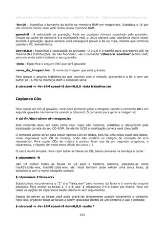 Entendendo e Dominando o Linux 5ed. - Carlos E. Morimoto - http://www.guiadohardware.net

-fs=16 : Especifica o tamanho do buffer na memória RAM em megabytes. Substitua o 16 por
um número menor caso você tenha pouca memória RAM.

speed=8 : A velocidade de gravação. Pode ser qualquer número suportado pelo gravador.
Graças ao cache de memória e à multitarefa real, o Linux oferece uma tolerância muito maior
durante a gravação. Quase sempre você conseguirá gravar a 8x ou mais, mesmo que continue
usando o PC normalmente.

Dev=0,0,0 : Especifica a localização do gravador. O 0,0,0 é o padrão para gravadores IDE na
maioria das distribuições. Se não funcionar, use o comando “cdrecord -scanbus” (como root)
para ver onde está instalado o seu gravador.

-data : Especifica o arquivo ISO que será gravado

nome_da_imagem.iso : O nome da imagem que será gravada.

Para gravar o arquivo trabalhos.iso que criamos com o mkisofs, gravando-o a 8x e com um
buffer de 16 MB na memória RAM o comando seria:

$ cdrecord -v -fs=16M speed=8 dev=0,0,0 -data trabalhos.iso



Copiando CDs

Para copiar um CD já gravado, você deve primeiro gerar a imagem usando o comando dd e em
seguida gravá-la normalmente usando o cdrecord. O comando para gerar a imagem é:

# dd if=/dev/cdrom of=imagem.iso

Este comando deve ser dado como root. Caso não funcione, substitua o /dev/cdrom pela
localização correta do seu CD-ROM. Se ele for SCSI a localização correta será /dev/scd0

O comando acima serve para copiar apenas CDs de dados, pois faz uma cópia exata dos dados,
coisa impossível num CD de música, onde não existem os códigos de correção de erro
necessários. Para copiar CDs de música é preciso fazer uso de um segundo programa, o
cdparanoia, o ripador de modo texto oficial do Linux ;-)

O uso é muito simples. Para ripar todas as faixas do CD, basta coloca-lo na bandeja e teclar:

$ cdparanoia -B

Isto irá extrair todas as faixas do Cd para o diretório corrente, salvando-as como
track01.cdda.wav, track02.cdda.wav, etc. Você também pode extrair uma única faixa, já
salvando-a com o nome desejado usando:

$ cdparanoia 2 faixa.wav

Substituindo naturalmente o “2” e o “faixa.wav” pelo número da faixa e o nome do arquivo
desejado. Para extrair as faixas 2, 3 e 4, use: $ cdparanoia 2-4 e assim por diante. Para ver
todas as opções do cdparanoia basta chama-lo sem argumentos.

Depois de extrair as faixas você pode gravá-las diretamente usando novamente o cdrecord.
Para isso, organize todas as faixas a serem gravadas dentro de um diretório e use o comado:

$ cdrecord -v -fs=16M speed=8 dev=0,0,0 -audio *


                                             143
 
