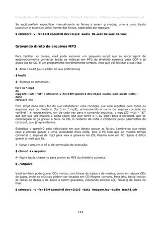 Entendendo e Dominando o Linux 5ed. - Carlos E. Morimoto - http://www.guiadohardware.net

Se você preferir especificar manualmente as faixas a serem gravadas, uma a uma, basta
substituir o asterisco pelos nomes das faixas, separadas por espaços:

$ cdrecord -v -fs=16M speed=8 dev=0,0,0 -audio 01.wav 02.wav 03.wav



Gravando direto de arquivos MP3

Para facilitar as coisas, você pode escrever um pequeno script que se encarregará de
automaticamente converter todas as músicas em MP3 do diretório corrente para CDR e já
grava-las no CD. É um programinha extremamente simples, mas que vai facilitar a sua vida:

1- Abra o kedit (ou o editor de sua preferência)

$ kedit

2- Escreva os comandos:

for I in *.mp3
do
mpg123 --cdr - "$I" | cdrecord -v -fs=16M speed=2 dev=0,0,0 -audio -pad -swab -nofix -
done
cdrecord -fix

Este script nada mais faz do que estabelecer uma condição que será repetida para todos os
arquivos wav do diretório (for I in *.mp3), armazenando o nome do arquivo corrente na
variável I e repassando-o, um de cada vez para o comando seguinte, o mpg123 --cdr - "$I"
que por sua vez enviará a saída (para isso que serve o |, ou pipe) para o cdrecord, que se
encarregará de já gravar a faixa no CD. O restante da linha é composta pelos parâmetros do
cdrecord, que já aprendemos.

Substitua o speed=2 pela velocidade em que deseja gravar as faixas. Lembre-se que neste
caso é preciso gravar a uma velocidade mais lenta, pois o PC terá que ao mesmo tempo
converter o arquivo de mp3 para wav e grava-lo no CD. Mesmo com um PC rápido é difícil
gravar a mais que 8x.

3- Salve o arquivo e dê a ele permissão de execução:

$ chmod +x arquivo

4- Agora basta chama-lo para gravar as MP3 do diretório corrente:

$ ./arquivo


Você também pode gravar CDs mistos, com faixas de dados e de música, como em alguns CDs
de jogos, onde as músicas podem ser tocadas em CD-Players comuns. Para isto, basta indicar
as faixas de dados e de áudio a serem gravadas, colocando sempre a(s) faixa(s) de áudio no
final:

$ cdrecord -v -fs=16M speed=8 dev=0,0,0 -data imagem.iso -audio track1.cdr




                                              144
 