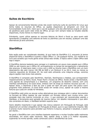 Entendendo e Dominando o Linux 5ed. - Carlos E. Morimoto - http://www.guiadohardware.net




Suítes de Escritório

Apesar de (sinceramente falando) ainda não existir nenhuma suíte de escritório for Linux que
tenha todos os recursos do Office, as opções disponíveis já atingiram um nível de
funcionalidade muito bom. Claro que o uso de qualquer uma das alternativas exigirá um pouco
de paciência para quem está vindo do Office, já que nem sempre todas as funções estarão
disponíveis, muito menos no mesmo lugar.

Entretanto, quem utiliza apenas os recursos básicos do Word e Excel ou para quem está
aprendendo a trabalhar com editores de texto ou planilhas (uso em escola), qualquer uma das
alternativas já será suficiente.




StarOffice

Esta seção pode ser considerada obsoleta, já que trata do StarOffice 5.2, enquanto já temos
disponível tanto o StarOffice 6 quanto o Open Office 1.x. De qualquer forma, vou mantê-la no
livro pois acredito que muita gente ainda utiliza esta versão. O tópico sobre o Open Office está
logo a seguir.

O StarOffice demora bastante para carregar e é realmente um pouco mais pesado que o Office
2000 ou até mesmo que o Office XP, principalmente no tempo de carregamento e salvamento
dos arquivos. O ideal para rodar o Linux com o KDE ou Gnome mais o StarOffice com um bom
desempenho são pelo menos 196 MB de RAM e um Pentium II ou K6-2, mais ou menos os
mesmos requisitos do Windows XP. Se você está utilizando uma máquina antiga, veremos
alguns opções mais leves mais adiante.

O StarOffice é composto pelo StarWriter, StarCalc, StarImpress e Adabas, que correspondem
respectivamente ao Word, Excel, Power Point e Access do Office. Existe ainda o StarSchedule,
uma agenda de compromissos e o StarDraw, um programa de desenho vetorial, com uma
interface semelhante à do Corel Draw, embora nem de longe os mesmos recursos que ele :-)
Apesar disso, o StarDraw é fácil de usar e pode ser bem útil para quem não possui outro
programa mais poderoso. O Corel Draw existe em versão Linux, apesar de custar a mesma
fortuna que custa em versão for Windows.

O StarOffice está entre as poucas suítes alternativas que consegue abrir e salvar documentos
no formato do Office (apesar de usar também um formato nativo) sem muitos erros, com
excessão claro dos macros (incluindo os vírus :-) que precisam ser reconstruídos usando o
StarBase, a ferramenta para geração de macros nativa. Um detalhe interessante é que além
dos comandos em Basic, o StarBase também suporta Java.

Outro detalhe importante é que apesar dos menus estarem em Português de Portugal, está
disponível um corretor ortográfico em Português do Brasil, que é o que realmente importa. Não
é preciso muito raciocínio para perceber que ficheiro é arquivo, actualizar é atualizar, e assim
por diante...

No geral o StarOffice tem uma interface bastante espartana e muitas funções estão realmente
escondidas, em locais nada intuitivos. Mas, apesar disso a suíte é a melhor equipada,
superando na minha opinião, suítes comerciais como o WordPerfect da Corel.




                                              146
 