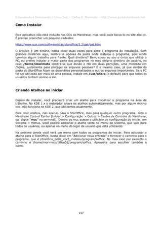 Entendendo e Dominando o Linux 5ed. - Carlos E. Morimoto - http://www.guiadohardware.net

Como Instalar

Este aplicativo não está incluído nos CDs do Mandrake, mas você pode baixa-lo no site abaixo.
É preciso preencher um pequeno cadastro:

http://www.sun.com/software/star/staroffice/5.2/get/get.html

O arquivo é um binário, basta clicar duas vezes para abrir o programa de instalação. Sem
grandes mistérios aqui, lembre-se apenas da pasta onde instalou o programa, pois ainda
teremos algum trabalho para frente. Qual diretório? Bem, como eu sou o único que utiliza o
PC, eu prefiro instalar a maior parte dos programas no meu próprio diretório de usuário, no
caso /home/morimoto lembra-se que divido o HD em duas partições, uma montada em
/home, justamente para proteger os arquivos pessoais? É o mesmo caso, já que dentro da
pasta do StarOffice ficam os dicionários personalizados e outros arquivos importantes. Se o PC
for ser utilizado por mais de uma pessoa, instale em /usr/share (o default) para que todos os
usuários tenham acesso a ele.



Criando Atalhos no iniciar

Depois de instalar, você precisará criar um atalho para inicializar o programa na área de
trabalho. No KDE 1.x o instalador criava os atalhos automaticamente, mas por algum motivo
isto não funciona no KDE 2, que utilizamos atualmente.

Para criar atalhos, não apenas para o StarOffice, mas para qualquer outro programa, abra o
Mandrake Control Center (Iniciar > Configuração > Outros > Centro de Controle do Mandrake,
ou digite “mcc” no terminal). Dentro do mcc acesse o utilitário de configuração do iniciar, em
Sistema > Menus. Você poderá adicionar o atalho tanto no menu do sistema, que vale para
todos os usuários, ou apenas no menu do login de usuário que está utilizando:

Na próxima janela você verá um menu com todos os programas do iniciar. Para adicionar          o
atalho para o StarOffice, basta clicar em “Adicionar nova entrada” e fornecer o caminho para   o
programa, que é /diretório_onde_você_instalou/program/soffice. No meu caso por exemplo         o
caminho é /home/morimoto/office52/program/soffice. Aproveite para escolher também              o
ícone.




                                             147
 