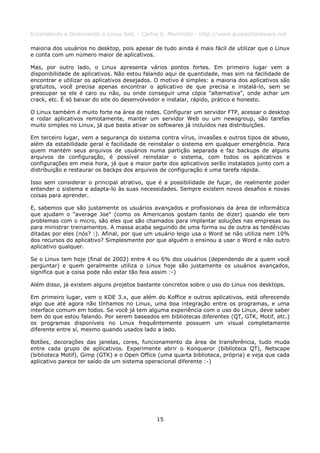 Entendendo e Dominando o Linux 5ed. - Carlos E. Morimoto - http://www.guiadohardware.net

maioria dos usuários no desktop, pois apesar de tudo ainda é mais fácil de utilizar que o Linux
e conta com um número maior de aplicativos.

Mas, por outro lado, o Linux apresenta vários pontos fortes. Em primeiro lugar vem a
disponibilidade de aplicativos. Não estou falando aqui de quantidade, mas sim na facilidade de
encontrar e utilizar os aplicativos desejados. O motivo é simples: a maioria dos aplicativos são
gratuitos, você precisa apenas encontrar o aplicativo de que precisa e instalá-lo, sem se
preocupar se ele é caro ou não, ou onde conseguir uma cópia "alternativa", onde achar um
crack, etc. É só baixar do site do desenvolvedor e instalar, rápido, prático e honesto.

O Linux também é muito forte na área de redes. Configurar um servidor FTP, acessar o desktop
e rodar aplicativos remotamente, manter um servidor Web ou um newsgroup, são tarefas
muito simples no Linux, já que basta ativar os softwares já incluídos nas distribuições.

Em terceiro lugar, vem a segurança do sistema contra vírus, invasões e outros tipos de abuso,
além da estabilidade geral e facilidade de reinstalar o sistema em qualquer emergência. Para
quem mantém seus arquivos de usuários numa partição separada e faz backups de alguns
arquivos de configuração, é possível reinstalar o sistema, com todos os aplicativos e
configurações em meia hora, já que a maior parte dos aplicativos serão instalados junto com a
distribuição e restaurar os backps dos arquivos de configuração é uma tarefa rápida.

Isso sem considerar o principal atrativo, que é a possibilidade de fuçar, de realmente poder
entender o sistema e adapta-lo às suas necessidades. Sempre existem novos desafios e novas
coisas para aprender.

E, sabemos que são justamente os usuários avançados e profissionais da área de informática
que ajudam o "average Joe" (como os Americanos gostam tanto de dizer) quando ele tem
problemas com o micro, são eles que são chamados para implantar soluções nas empresas ou
para ministrar treinamentos. A massa acaba seguindo de uma forma ou de outra as tendências
ditadas por eles (nós? :). Afinal, por que um usuário leigo usa o Word se não utiliza nem 10%
dos recursos do aplicativo? Simplesmente por que alguém o ensinou a usar o Word e não outro
aplicativo qualquer.

Se o Linux tem hoje (final de 2002) entre 4 ou 6% dos usuários (dependendo de a quem você
perguntar) e quem geralmente utiliza o Linux hoje são justamente os usuários avançados,
significa que a coisa pode não estar tão feia assim :-)

Além disso, já existem alguns projetos bastante concretos sobre o uso do Linux nos desktops.

Em primeiro lugar, vem o KDE 3.x, que além do Koffice e outros aplicativos, está oferecendo
algo que até agora não tínhamos no Linux, uma boa integração entre os programas, e uma
interface comum em todos. Se você já tem alguma experiência com o uso do Linux, deve saber
bem do que estou falando. Por serem baseados em bibliotecas diferentes (QT, GTK, Motif, etc.)
os programas disponíveis no Linux frequêntemente possuem um visual completamente
diferente entre sí, mesmo quando usados lado a lado.

Botões, decorações das janelas, cores, funcionamento da área de transferência, tudo muda
entre cada grupo de aplicativos. Experimente abrir o Konqueror (biblioteca QT), Netscape
(biblioteca Motif), Gimp (GTK) e o Open Office (uma quarta biblioteca, própria) e veja que cada
aplicativo parece ter saído de um sistema operacional diferente :-)




                                              15
 