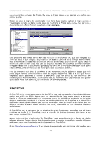 Entendendo e Dominando o Linux 5ed. - Carlos E. Morimoto - http://www.guiadohardware.net

nos documentos no lugar da Arioso. Ou seja, a Arioso passa a ser apenas um atalho para
utilizar a Arial.

Depois de criar a regra de substituição, você terá duas opções: aplicar a regra apenas à
visualização na tela ou Ecrã (nesse caso ele mostraria a Arioso como Arial, mas salvaria o
documento com a fonte Arioso) ou aplicar a regra sempre.




Este problema das fontes parece ter sido resolvido no StarOffice 6.0, que será lançado até
Junho de 2002. A Sun chegou a disponibilizar um Beta da versão 6 até o começo de Dezembro,
mas o Download não está mais disponível, embora ainda esteja disponível em alguns sites de
downloads além de ter saído nos CDs de algumas revistas. O StarOffice 6.0 trará também
compatibilidade com os documentos gerados pelo Office XP e virá “desmembrado” assim como
o Open Office, uma reivindicação da maior parte dos usuários do sistema.

Fora os problemas que citei, o StarOffice é uma ferramenta muito poderosa, desde que você
perca algum tempo familiarizando-se com as opções disponíveis. Não é à toa que muitas
empresas estão passando a utilizar o StarOffice (seja for Linux ou for Windows) em
substituição ao Microsoft Office. Assim como eles, eu realmente não vejo motivos para gastar
quase 1000 reais num software, quando existe um similar gratuíto.




OpenOffice

O OpenOffice é o primo open-source do StarOffice, que nasceu quando a Sun disponibilizou o
código sob a GPL em 2000. Assim como no caso do Mozilla (que surgiu quando a Netscape
liberou o código do navegador) logo um grande grupo de voluntários se reuniu em torno do
projeto, acelerando bastante o processo de desenvolvimento. O StarOffice e o OpenOffice
continuam sendo desenvolvidos por grupos separados, mas as modificações feitas em um
projeto também acabam sendo incluídas no outro, mantendo os dois produtos bastante
semelhantes.

O OpenOffice tem a vantagem de ter atualizações mais freqüentes. Inovações que só foram
incluídas na versão 6 do StarOffice, como a remoção do desktop integrado já existem a um
bom tempo no OpenOffice.

Alguns componentes proprietários do StarOffice, mais especificamente o banco de dados
Adabas, algumas fontes, alguns dos dicionários para o corretor ortográfico, suporte à línguas
Asiáticas e parte dos cliparts não estão disponíveis no OpenOffice.

O site http://www.openoffice.org/ é um pouco desorganizado, pois concentra informações para

                                            152
 