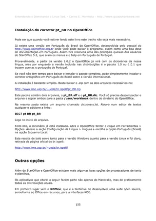 Entendendo e Dominando o Linux 5ed. - Carlos E. Morimoto - http://www.guiadohardware.net




Instalação do corretor pt_BR no OpenOffice

Pode ser que quando você estiver lendo este livro este trecho não seja mais necessário.

Já existe uma versão em Português do Brasil do OpenOffice, desenvolvida pelo pessoal do
http://www.openoffice.org.br onde você pode baixar o programa, assim como uma boa dose
de documentação em Português. Assim fica resolvida uma das principais queixas dos usuários
do StarOffice 5.2, que eram os menus e o help em Português de Portugal.

Provavelmente, a partir da versão 1.0.2 o OpenOffice já virá com os dicionários da nossa
língua, mas por enquanto a versão incluída nas distribuições é o pacote 1.0 ou 1.0.1 que
trazem apenas o português de Portugal.

Se você não tem tempo para baixar e instalar o pacote completo, pode simplesmente instalar o
corretor ortográfico em Português do Brasil sobre a versão internacional.

A instalação é bastante simples. Basta baixar o .zip com os dois arquivos necessários no:

http://www.ime.usp.br/~ueda/br.ispell/pt_BR.zip

Este pacote contém dois arquivos, o pt_BR.aff e o pt_BR.dic. Você só precisa descompactar o
arquivo e copiar ambos para a pasta /user/workbook dentro do diretório do OpenOffice.

Na mesma pasta existe um arquivo chamado dictionary.lst. Abra-o num editor de textos
qualquer e adicione a linha:

DICT pt BR pt_BR

Logo no início do arquivo.

Feito isto, o dicionário já está instalado. Abra o OpenOffice Writer e clique em Ferramentas >
Opções. Acesse a seção Configuração da Língua > Línguas e escolha a opção Português (Brasil)
na opção Esquema Local.

Esta receita de bolo serve tanto para a versão Windows quanto para a versão Linux e foi claro,
retirada da página oficial do br.ispell:

http://www.ime.usp.br/~ueda/br.ispell/




Outras opções

Além do StarOffice e OpenOffice existem mais algumas boas opções de processadores de texto
e planilhas.

Os aplicativos que citarei a seguir fazem parte não apenas do Mandrake, mas de praticamente
todas as distribuições atuais.

Em primeiro lugar vem o KOffice, que é a tentativa de desenvolver uma suíte open source,
semelhante ao Office em recursos, para a interfaces KDE.



                                             155
 