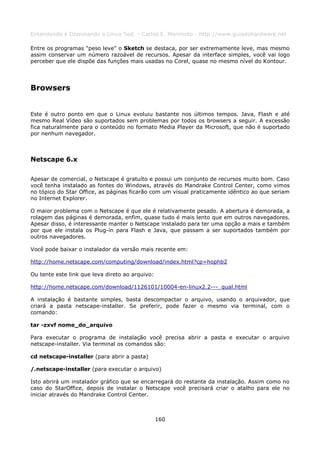 Entendendo e Dominando o Linux 5ed. - Carlos E. Morimoto - http://www.guiadohardware.net

Entre os programas "peso leve" o Sketch se destaca, por ser extremamente leve, mas mesmo
assim conservar um número razoável de recursos. Apesar da interface simples, você vai logo
perceber que ele dispõe das funções mais usadas no Corel, quase no mesmo nível do Kontour.




Browsers


Este é outro ponto em que o Linux evoluiu bastante nos últimos tempos. Java, Flash e até
mesmo Real Vídeo são suportados sem problemas por todos os browsers a seguir. A excessão
fica naturalmente para o conteúdo no formato Media Player da Microsoft, que não é suportado
por nenhum navegador.



Netscape 6.x

Apesar de comercial, o Netscape é gratuíto e possui um conjunto de recursos muito bom. Caso
você tenha instalado as fontes do Windows, através do Mandrake Control Center, como vimos
no tópico do Star Office, as páginas ficarão com um visual praticamente idêntico ao que seriam
no Internet Explorer.

O maior problema com o Netscape é que ele é relativamente pesado. A abertura é demorada, a
rolagem das páginas é demorada, enfim, quase tudo é mais lento que em outros navegadores.
Apesar disso, é interessante manter o Netscape instalado para ter uma opção a mais e também
por que ele instala os Plug-in para Flash e Java, que passam a ser suportados também por
outros navegadores.

Você pode baixar o instalador da versão mais recente em:

http://home.netscape.com/computing/download/index.html?cp=hophb2

Ou tente este link que leva direto ao arquivo:

http://home.netscape.com/download/1126101/10004-en-linux2.2---_qual.html

A instalação é bastante simples, basta descompactar o arquivo, usando o arquivador, que
criará a pasta netscape-installer. Se preferir, pode fazer o mesmo via terminal, com o
comando:

tar -zxvf nome_do_arquivo

Para executar o programa de instalação você precisa abrir a pasta e executar o arquivo
netscape-installer. Via terminal os comandos são:

cd netscape-installer (para abrir a pasta)

/.netscape-installer (para executar o arquivo)

Isto abrirá um instalador gráfico que se encarregará do restante da instalação. Assim como no
caso do StarOffice, depois de instalar o Netscape você precisará criar o atalho para ele no
iniciar através do Mandrake Control Center.



                                                 160
 