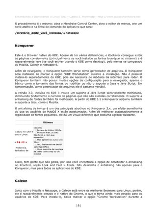 Entendendo e Dominando o Linux 5ed. - Carlos E. Morimoto - http://www.guiadohardware.net

O procedimento é o mesmo: abra o Mandrake Control Center, abra o editor de menus, crie um
novo atalho e na linha de comando do aplicativo que será:

/diretório_onde_você_instalou/./netscape



Konqueror

Este é o Browser nativo do KDE. Apesar de ter várias deficiências, o Konkeror consegue exibir
as páginas corretamente (principalmente se você instalou as fontes true-type no sistema) e é
razoavelmente leve (se você estiver usando o KDE como desktop), pelo menos se comparado
ao Mozilla, Galeon e Netscape 6.

Além de navegador, o Konqueror também serve como gerenciador de arquivos. O Konqueror
será instalado ao marcar a opção "KDE Workstation" durante a instalação. Não é possível
instalá-lo separadamente do KDE, pois ele necessita de módulos da interface para rodar. O
Konqueror também não possui muitas opções de configuração para o navegador, apenas o
básico como o tamanho das fontes ou habilitar ou não o suporte a Java e Java Script. Em
compensação, como gerenciador de arquivos ele é bastante versátil.

A versão 3.0, incluída no KDE 3 trouxe um suporte a Java Script sensivelmente melhorado,
diminuindo brutalmente o número de páginas que não são exibidas corretamente. O suporte a
antialising de fontes também foi melhorado. A partir do KDE 3.1 o Konqueror adquiriu também
o suporte a tabs, como o Mozilla.

O antialising de fontes é um dos principais atrativos no Konqueror 3.x, um efeito semelhante
ao que os usuários do MacOS X estão acostumados. Além de melhorar assustadoramente a
legibilidade de fontes pequenas, ele dá um visual diferente que costuma agradar bastante.




Claro, tem gente que não gosta, por isso você encontrará a opção de desabilitar o antialising
no Kcontrol, seção Look and Feel > Fonts. Isto desabilita o antialising não apenas para o
Konqueror, mas para todos os aplicativos do KDE.



Galeon

Junto com o Mozilla e Netscape, o Galeon está entre os melhores Browsers para Linux, porém,
ele é razoavelmente pesado e é nativo do Gnome, o que o torna ainda mais pesado para os
usuários do KDE. Para instala-lo, basta marcar a opção “Gnome Workstation” durante a


                                            161
 