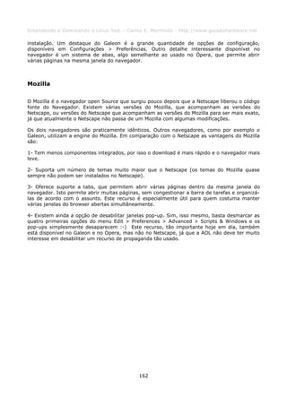 Entendendo e Dominando o Linux 5ed. - Carlos E. Morimoto - http://www.guiadohardware.net

instalação. Um destaque do Galeon é a grande quantidade de opções de configuração,
disponíveis em Configurações > Preferências. Outro detalhe interessante disponível no
navegador é um sistema de abas, algo semelhante ao usado no Ópera, que permite abrir
várias páginas na mesma janela do navegador.



Mozilla

O Mozilla é o navegador open Source que surgiu pouco depois que a Netscape liberou o código
fonte do Navegador. Existem várias versões do Mozilla, que acompanham as versões do
Netscape, ou versões do Netscape que acompanham as versões do Mozilla para ser mais exato,
já que atualmente o Netscape não passa de um Mozilla com algumas modificações.

Os dois navegadores são praticamente idênticos. Outros navegadores, como por exemplo o
Galeon, utilizam a engine do Mozilla. Em comparação com o Netscape as vantagens do Mozilla
são:

1- Tem menos componentes integrados, por isso o download é mais rápido e o navegador mais
leve.

2- Suporta um número de temas muito maior que o Netscape (os temas do Mozilla quase
sempre não podem ser instalados no Netscape).

3- Oferece suporte a tabs, que permitem abrir várias páginas dentro da mesma janela do
navegador. Isto permite abrir muitas páginas, sem congestionar a barra de tarefas e organizá-
las de acordo com o assunto. Este recurso é especialmente útil para quem costuma manter
várias janelas do browser abertas simultâneamente.

4- Existem ainda a opção de desabilitar janelas pop-up. Sim, isso mesmo, basta desmarcar as
quatro primeiras opções do menu Edit > Preferences > Advanced > Scripts & Windows e os
pop-ups simplesmente desaparecem :-) Este recurso, tão importante hoje em dia, também
está disponível no Galeon e no Opera, mas não no Netscape, já que a AOL não deve ter muito
interesse em desabilitar um recurso de propaganda tão usado.




                                            162
 