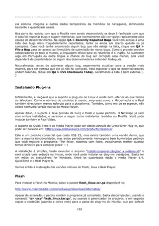 Entendendo e Dominando o Linux 5ed. - Carlos E. Morimoto - http://www.guiadohardware.net

ela elimina imagens e outros dados temporários da memória do navegador, diminuindo
bastante a quantidade usada.

Boa parte da rapidez com que o Mozilla vem sendo desenvolvido se deve à facilidade com que
é possível reportar bugs e sugerir melhorias, que normalmente são corrigidos rapidamente pela
equipe de desenvolvimento. Na opção QA > Recently Reported Bugs você tem acesso à uma
lista dos bugs mais frequêntemente reportados, tanto os ainda em aberto quanto os já
corrigidos. Caso você tenha encontrado algum bug que não esteja na lista, clique em QA >
File a Bug para ter acesso ao formulário de submissão de novos bugs. Como o projeto envolve
colaboradores de todo o mundo, a linguagem oficial para os relatórios é o Inglês. Ao submeter
algo em Português ou outra língua a chance do bug ser corrigido será menor, pois você
dependerá da possibilidade de algum dos desenvolvedores entender Português.

Naturalmente, antes de submeter algum bug, experimente atualizar para a versão mais
recente, para ter certeza que ele já não foi corrigido. Para espionar o que os desenvolvedores
andam fazendo, clique em QA > CVS Checksuns Today. Geralmente a lista é bem extensa ;-
)



Instalando Plug-ins

Infelizmente, é inegável que o suporte a plug-ins no Linux é ainda bem inferior ao que temos
no Windows. Como o número de usuários é menor, empresas como a Macromedia e a Real
também direcionam menos esforços para a plataforma. Também, como era de se esperar, não
existe nenhuma versão nativa do Media Player.

Apesar disso, o suporte a Java (versão da Sun) e Flash é quase perfeito. O Netscape já vem
com ambos instalados, e veremos a seguir como instala-los também no Mozilla. Você pode
instalar também o Real Vídeo.

A suporte ao Quick Time e ao Media Player pode ser obtido através do Cross-Over Plug-in, que
pode ser baixado em: http://www.codeweavers.com/products/crossover

Este é um produto comercial que custa US$ 25, mas existe também uma versão demo, que
tem a mesma funcionalidade, mas exibe periodicamente mensagens bem humoradas pedindo
que você registre o programa: "Por favor, estamos com fome, trabalhamos melhor quando
temos dinheiro para comprar pizza" :-)

A instalação é simples, basta executar o arquivo "install-crossover-plugin-1.x.x-demo.sh" e
será criada uma entrada no iniciar, onde você pode instalar os plug-ins desejados. Basta ter
em mãos os executáveis for Windows. Entre os suportados estão o Media Player 6.4,
QuickTime e o Real Player 8.

Vamos então à instalação das versões nativas do Flash, Java e Real Player:


Flash
Para instalar o Flash no Mozilla, baixe o pacote flash_linux.tar.gz disponível no:

http://www.macromedia.com/shockwave/download/alternates/

Apesar da extensão, o pacote contém o programa já compilado. Basta descompactar, usando o
comando "tar -zxvf flash_linux.tar.gz", ou usando o gerenciador de arquivos, e em seguida
copiar o conteúdo (usando a conta root) para a pasta de plug-ins do Mozilla, que por default

                                              165
 