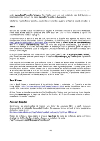 Entendendo e Dominando o Linux 5ed. - Carlos E. Morimoto - http://www.guiadohardware.net

será: /usr/local/mozilla/plugins. No Mozilla que vem pré-instalado nas distribuições a
localização mais comum é a pasta /usr/lib/mozilla-1.1/plugins

Isto fará o Mozilla fechar sozinho. Ao abri-lo novamente o suporte a Flash já estará ativado :-)


Java
No caso do suporte a Java você tem duas opções. A primeira é instalar o plug-in da Netscape,
neste caso basta acessar qualquer site com algo em Java e você receberá a opção de
automaticamente instalar o plug-in.

A segunda opção é baixar a JRE da Sun, que ativará o suporte não apenas no Mozilla, mas
também em outros programas, como o OpenOffice. O primeiro passo é baixar o instalador no
http://java.sun.com/j2se/1.4/download.html escolha entre o "Linux RPM in self-extracting
file" e o "Linux self-extracting file". Os dois são arquivos executáveis, que exibem o
contrato de licença e se auto descompactam. A diferença é que o primeiro gera um arquivo
RPM instalável da maneira usual e o segundo um arquivo binário que deve ser executado para
concluir a instalação.

O plug-in para o Mozilla será instalado na pasta /usr/java/j2re1.4.x/plugin/i386/ns610/
para instala-lo você precisa apenas copiar o arquivo libjavaplugin_oji140.so para a pasta de
plug-ins do Mozilla.

Este plug-in da Sun faz com que o Mozilla 1.0 e 1.1 trave em alguns sites. O problema é um
conflito com o mecanismo de identificação do Mozilla. Basicamente, este é um sistema que faz
com que o Mozilla identifique-se como sendo o IE 5 em algumas páginas "IE only" para que o
usuário possa acessar. Porém, neste caso o plug-in trava por achar que está rodando sobre o
IE e não sobre o Mozilla. A Sun fez pouco caso do problema mas a equipe do Mozilla encontrou
uma solução que deve ser incluída na versão 1.2. De qualquer forma, o problema afeta apenas
o Mozilla, você pode utilizar o Netscape para acessar estes sites.


Real Player
Para o Real Player o procedimento é semelhante. Baixe o instalador no (escolha a versão
Linux i386): http://scopes.real.com/real/player/unix/unix.html estão disponíveis tanto uma
versão RPM quanto um arquivo binário que precisa ser descompactado e executado.

O Real Player se instala na pasta /usr/lib/RealPlayer8/. Tudo o que você precisa fazer é copiar
o arquivo rpnp.so para a pasta de plug-ins do Mozilla. Você também pode chamar o player
através do comando "realplay".


Acrobat Reader
Geralmente as distribuições já trazem um leitor de arquivos PDF, o xpdf, tornando
desnecessária a instalação do Acrobat Reader. De qualquer forma, se você preferir o programa
da Adobe, baixe-o em:
ftp://download.adobe.com/pub/adobe/acrobatreader/unix/5.x/linux-505.tar.gz

Depois de instalado, basta copiar o arquivo nppdf.so da pasta de instalação para o diretório
de plug-ins do Mozilla. Por default, o Reader se instalará na pasta
/usr/local/Acrobat4/Browsers/intellinux/




                                              166
 