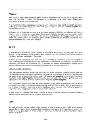 Entendendo e Dominando o Linux 5ed. - Carlos E. Morimoto - http://www.guiadohardware.net

Plugger
Uma segunda opção para ganhar suporte a vídeos no formato Quicktime, Avi e alguns outros
tipos de arquivos a partir do Browser é o Plugger, que você pode baixar em:
http://fredrik.hubbe.net/plugger.html

Para instala-lo basta descompactar o arquivo com o comando "tar -zxvf arquivo", acessar a
pasta que será criada, logar-se como root (su) e usar o comando "make install" para
finalmente instalá-lo.

O Plugger em sí é apenas um programa que capta as tags <EMBED> nas páginas, abrindo os
arquivos com os programas apropriados. É aqui que o trabalho começa, você precisará instalar
os programas que abrem os formatos de arquivos suportados pelo plugger. Todos os links
estão na página acima. Por exemplo, para assistir streamings no formato Quicktime você
precisará também do Xanim e do MpegTv.



Opera

O Netscape e o Mozilla são muito pesados e o Galeon e Konqueror são integrados ao KDE e
Gnome, o que também torna os dois bem pesados para os usuários que utilizam outras
interfaces gráficas, ou utilizam PCs lentos.

O Opera é uma alternativa bem mais leve e que também é compatível com Java e capaz de
abrir praticamente todas as páginas sem problemas. O problema é que o Opera é um aplicativo
comercial, que pode ser comprada por 39 dólares, ou usado gratuitamente, desde que o
usuário não se incomode com o Banner de propaganda. O link para baixa-lo é:

http://www.opera.com/linux/

Para o Mandrake, Red Hat, Conectiva, TechLinux ou SuSe, escolha a versão RPM que pode ser
instalada facilmente, apenas clicando sobre o arquivo no gerenciador de arquivos. Ou digitando
(na pasta onde o arquivo foi salvo) rpm -ivh nome_do_arquivo no terminal. Depois de
instalado, basta digitar “opera” no terminal, ou criar um atalho na interface gráfica para abrir
o programa. Por default, o Opera será instalado na pasta /usr/lib/opera.

Pelo screenshot abaixo você pode ver que o Opera é mais pobre graficamente que os outros
navegadores e o banner ocupa uma boa parte da área útil. Mas, o Opera tem as vantagens de
ser de longe o mais leve e permitir a customização de quase tudo. Se você realmente gostar do
programa existe a opção de comprá-lo e sumir com o banner.

Graças à leveza, o Opera está sendo também a opção preferida também dos fabricantes de
Handhelds que pretendem lançar modelos rodando Linux.



Lynx

Se você achou as outras opções muito pesadas e está disposto a abrir mão das imagens,
frames, Java, Flash e todas as evoluções visuais que tivemos na Web nos últimos anos, pode
tentar o Lynx, que roda em modo texto e é capaz de montar as páginas instantaneamente
mesmo num 486.



                                              167
 