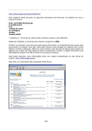 Entendendo e Dominando o Linux 5ed. - Carlos E. Morimoto - http://www.guiadohardware.net

http://dillo.cipsga.org.br/download.html

Para instala-lo basta executar os seguintes comandos num terminal, no diretório em que o
arquivo foi salvo:

$ tar -zxvf dillo-0.6.6.tar.gz
$ cd dillo-0.6.6
$ su
<senha de root>
#./configure
#make
#make install

* Substitua o “-0.6.6.tar.gz” pela versão correta do arquivo, caso diferente.

Depois de instalado, o comando para chamar o programa é dillo

O Dillo é um browser muito útil para quem possui PCs lentos, ou simplesmente para quem está
procurando um browser mais ágil. Você pode utiliza-lo para navegar em páginas sem muitos
efeitos e manter o Netscape, Opera ou outro browser mais parrudo de backup para acessar as
páginas que o Dillo não seja capaz de exibir corretamente. O Dillo e o Opera formariam uma
bela dupla de ataque num 486 ou Pentium com pouca memória.

Você pode encontrar mais informações junto com alguns screenshoots no site oficial do
projeto: http://dillo.cipsga.org.br/

Aqui está um screenshoot dele acessando nosso fórum:




                                              169
 