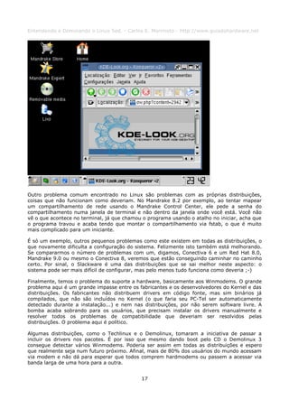 Entendendo e Dominando o Linux 5ed. - Carlos E. Morimoto - http://www.guiadohardware.net




Outro problema comum encontrado no Linux são problemas com as próprias distribuições,
coisas que não funcionam como deveriam. No Mandrake 8.2 por exemplo, ao tentar mapear
um compartilhamento de rede usando o Mandrake Control Center, ele pede a senha do
compartilhamento numa janela de terminal e não dentro da janela onde você está. Você não
vê o que acontece no terminal, já que chamou o programa usando o atalho no iniciar, acha que
o programa travou e acaba tendo que montar o compartilhamento via fstab, o que é muito
mais complicado para um iniciante.

É só um exemplo, outros pequenos problemas como este existem em todas as distribuições, o
que novamente dificulta a configuração do sistema. Felizmente isto também está melhorando.
Se compararmos o número de problemas com um, digamos, Conectiva 6 e um Red Hat 8.0,
Mandrake 9.0 ou mesmo o Conectiva 8, veremos que estão conseguindo caminhar no caminho
certo. Por sinal, o Slackware é uma das distribuições que se sai melhor neste aspecto: o
sistema pode ser mais difícil de configurar, mas pelo menos tudo funciona como deveria ;-)

Finalmente, temos o problema do suporte a hardware, basicamente aos Winmodems. O grande
problema aqui é um grande impasse entre os fabricantes e os desenvolvedores do Kernel e das
distribuições. Os fabricantes não distribuem drivers em código fonte, mas sim binários já
compilados, que não são incluídos no Kernel (o que faria seu PC-Tel ser automaticamente
detectado durante a instalação...) e nem nas distribuições, por não serem software livre. A
bomba acaba sobrando para os usuários, que precisam instalar os drivers manualmente e
resolver todos os problemas de compatibilidade que deveriam ser resolvidos pelas
distribuições. O problema aqui é político.

Algumas distribuições, como o Techlinux e o Demolinux, tomaram a iniciativa de passar a
incluir os drivers nos pacotes. É por isso que mesmo dando boot pelo CD o Demolinux 3
consegue detectar vários Winmodems. Poderia ser assim em todas as distribuições e espero
que realmente seja num futuro próximo. Afinal, mais de 80% dos usuários do mundo acessam
via modem e não dá para esperar que todos comprem hardmodems ou passem a acessar via
banda larga de uma hora para a outra.


                                            17
 