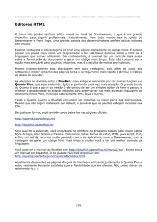 Entendendo e Dominando o Linux 5ed. - Carlos E. Morimoto - http://www.guiadohardware.net


Editores HTML

O Linux não possui nenhum editor visual no nível do Dreanweaver, o que é um grande
impecilho para alguns profissionais. Naturalmente, nem todo mundo usa ou gosta do
Dreanweaver e Front Page, uma grande parcela dos desenvolvedores prefere utilizar editores
não visuais.

Existem vantagens e desvantagens de criar uma página diretamente no código fonte. É preciso
pensar um pouco mais como um programador e ter um maior domínio sobre o html ou a
linguagem que estiver utilizando. Em contrapartida, é possível ter um controle mais exato
sobre a formatação do documento e gerar um código mais limpo. Esta não costuma ser a
opção mais amigável para usuários iniciantes, mas é a escolha de muitos profissionais.

Mesmo financeiramente esta abordagem tem suas vantagens, pois além do custo dos
softwares o menor tamanho das páginas torna o carregamento mais rápido e diminui o tráfego
de dados do servidor.

As atenções se dividem entre o Bluefish, mais antigo e conhecido por ter muitas funções e o
Quanta Plus, que vem evoluindo rápido e ganhando cada vez mais atenção. O grande trunfo
do Quanta é que a partir da versão 3 ele deixou de ser um simples editor de html e passou a
oferecer a possibilidade de acoplar módulos para desenvolver nas mais diversas linguagens de
desenvolvimento Web, incluindo naturalmente XML, Java e outros.

Tanto o Quanta quanto o Bluefish costumam ser incluídos na maior parte das distribuições.
Mesmo que não sejam instalados por default, é provável que os pacotes estejam incluídos nos
CDs.

De qualquer forma, você também pode baixa-los nas páginas oficiais:

http://quanta.sourceforge.net

http://bluefish.openoffice.nl/

Seja qual for o escolhido, você encontrará na interface do programa botões para inserir vários
tipos de tags, criar tabelas e frames, formulários, listas, folhas de estilo, WML, java script, PHP,
enfim, um set de recursos muito parecido com o de aplicativos como o Dreanweaver, com a
vantagem de gerar um código html mais limpo e ajudar você a ter um melhor controle da
linguagem.

Você pode ler o manual do Bluefish em: http://bluefish.openoffice.nl/manual/en/ . Existe ainda
um manual em Espanhol. O do Quanta Plus está disponível em:
http://quanta.sourceforge.net/quantadoc/index.html

Atualmente desenvolvo as páginas do guia do Hardware utilizando justamente o Quanta Plus e
estou realmente bastante satisfeito com a flexibilidade que ele oferece. Não posso deixar de
recomenda-lo ;-)




                                                170
 