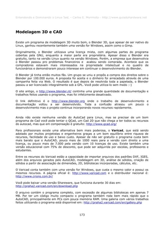 Entendendo e Dominando o Linux 5ed. - Carlos E. Morimoto - http://www.guiadohardware.net




Modelagem 3D e CAD

Existe um programa de modelagem 3D muito bom, o Blender 3D, que apesar de ser nativo do
Linux, ganhou recentemente também uma versão for Windows, assim como o Gimp.

Originalmente, o Blender utilizava uma licença mista, com algumas partes do programa
cobertas pela GNU, enquanto a maior parte era proprietária. Apesar disso o Blender era
gratuíto, tanto na versão Linux quanto na versão Windows. Porém, a empresa que desenvolvia
o Blender passou pro problemas financeiros e acabou sendo comprada. Acontece que os
compradores estavam mais interessados na propriedade intelectual e no quadro de
funcionários e demonstraram pouco interesse em continuar o desenvolvimento do Blender.

O Blender já tinha então muitos fãs. Um grupo se uniu e propôs a compra dos direitos sobre o
Blender por 100.000 euros. A proposta foi aceita e o dinheiro foi arrecadado através de uma
campanha feita via Web. O resultado é que depois de resolvida toda a papelada, o Blender
passou a ser licenciado integralmente sob a GPL. Você pode utiliza-lo sem medo :-)

O site antigo, o http://www.blender.nl/ continha uma grande quantidade de documentação e
trabalhos feitos usando o programa, mas foi infelizmente desativado.

O link definitivo é o http://www.blender.org onde o trabalho de desenvolvimento e
documentação voltou a ser desenvolvido. Toda a confusão atrasou um pouco o
desenvolvimento mas o projeto continua incorporando novos recursos rapidamente.


Ainda não existe nenhuma versão do AutoCad para Linux, mas se precisar de um bom
programa de Cad você pode tentar o QCad, um Cad 2D que não chega a ter todos os recursos
do autocad, mas que em compensação é gratuíto: http://www.qcad.org/

Para profissionais existe uma alternativa bem mais poderosa, o Varicad, que está sendo
adotado por muitos projetistas e engenheiros graças a um bom equilíbrio entre riqueza de
recursos, facilidade de uso e baixo custo. Apesar de não ser gratuíto o programa custa bem
mais barato que o AutoCAD, pouco mais de 1000 reais para a versão com direito a uma
licença, ou pouco mais de 7.000 pela versão com 10 licenças de uso. Existe também uma
versão educacional com 75% de desconto, que pode ser adquirida por escolas, professores e
estudantes.

Entre os recursos do Varicad estão a capacidade de importar arquivos dos padrões DXF, IGES,
além dos arquivos gerados pelo AutoCAD, modelagem em 3D, análise de sólidos, criação de
sólidos a partir de associação de dimensões, 2D, bibliotecas incorporadas, cálculos, etc.

O Varicad conta também com uma versão for Windows, que custa o mesmo valor e possui os
mesmos recursos. A página oficial é: http://www.varicad.com e o distribuidor nacional é:
http://www.crions.com.br/

Você pode baixar uma versão Shareware, que funciona durante 30 dias em:
http://praha2.varicad.com/en/download.php

O arquivo contém o programa completo, com excessão de algumas bibliotecas em apenas 7
MB. Por ter um código muito compacto o programa também roda bem mais rápido que o
AutoCAD, principalmente em PCs com pouca memória RAM. Uma galeria com vários trabalhos
feitos utilizando o programa está disponível em: http://praha2.varicad.com/en/gallery.php



                                            173
 