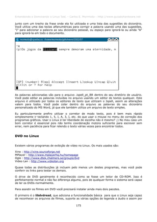Entendendo e Dominando o Linux 5ed. - Carlos E. Morimoto - http://www.guiadohardware.net

junto com um trecho da frase onde ela foi utilizada e uma lista das sugestões do dicionário.
Você utiliza uma das teclas alfanuméricas para corrigir a palavra usando uma das sugestões,
"I" para adicionar a palavra ao seu dicionário pessoal, ou espaço para ignorá-la ou ainda "A"
para ignorá-la em todo o documento.




As palavras adicionadas vão para o arquivo .ispell_pt_BR dentro do seu diretório de usuário.
Você pode editar as palavras incluídas no arquivo usando um editor de textos qualquer. Este
arquivo é utilizado por todos os editores de texto que utilizam o Ispell, assim as alterações
valem para todos. Você pode colar dentro do arquivo as palavras do seu dicionário
personalizado do MS Word, já que ele também utiliza um arquivo de texto simples.

Eu particularmente prefiro utilizar o corretor de modo texto, pois é bem mais rápido
simplesmente ir teclando 1, 5, I, A, 3, I, etc. do que usar o mouse no menu de correção dos
programas gráficos. Usar o Linux é ter liberdade de escolha não é mesmo? ;) No meu caso um
bom corretor é essencial pois não tenho coordenação motora suficiente para escrever sem
errar, nem paciência para ficar relendo o texto várias vezes para encontrar todos.


DVD no Linux

Existem vários programas de exibição de vídeo no Linux. Os mais usados são:

Xine : http://xine.sourceforge.net
MPlayer : http://www.mplayerhq.hu/homepage
Ogle : http://www.dtek.chalmers.se/groups/dvd
Video Lan : http://www.videolan.org

Quase todas as distribuições já incluem pelo menos um destes programas, mas você pode
conferir os links para testar os demais.

O drive de DVD geralmente é reconhecido como se fosse um leitor de CD-ROM. Isso é
perfeitamente normal e não faz diferença alguma, pois de qualquer forma o sistema será capaz
de ler os DVDs normalmente.

Para assistir os filmes em DVD você precisará instalar ainda mais dois pacotes.

O primeiro é o libdvdread, que adiciona a funcionalidade básica para que o Linux seja capaz
de reconhecer os arquivos de filmes, suporte as várias opções de legenda e áudio e assim por

                                             175
 