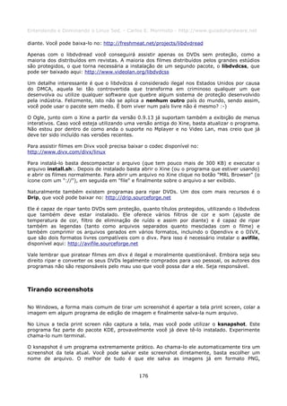 Entendendo e Dominando o Linux 5ed. - Carlos E. Morimoto - http://www.guiadohardware.net

diante. Você pode baixa-lo no: http://freshmeat.net/projects/libdvdread

Apenas com o libdvdread você conseguirá assistir apenas os DVDs sem proteção, como a
maioria dos distribuídos em revistas. A maioria dos filmes distribuídos pelos grandes estúdios
são protegidos, o que torna necessária a instalação de um segundo pacote, o libdvdcss, que
pode ser baixado aqui: http://www.videolan.org/libdvdcss

Um detalhe interessante é que o libdvdcss é considerado ilegal nos Estados Unidos por causa
do DMCA, aquela lei tão controvertida que transforma em criminoso qualquer um que
desenvolva ou utilize qualquer software que quebre algum sistema de proteção desenvolvido
pela indústria. Felizmente, isto não se aplica a nenhum outro país do mundo, sendo assim,
você pode usar o pacote sem medo. É bom viver num país livre não é mesmo? :-)

O Ogle, junto com o Xine a partir da versão 0.9.13 já suportam também a exibição de menus
interativos. Caso você esteja utilizando uma versão antiga do Xine, basta atualizar o programa.
Não estou por dentro de como anda o suporte no Mplayer e no Video Lan, mas creio que já
deve ter sido incluído nas versões recentes.

Para assistir filmes em Divx você precisa baixar o codec disponível no:
http://www.divx.com/divx/linux

Para instalá-lo basta descompactar o arquivo (que tem pouco mais de 300 KB) e executar o
arquivo install.sh:. Depois de instalado basta abrir o Xine (ou o programa que estiver usando)
e abrir os filmes normalmente. Para abrir um arquivo no Xine clique no botão "MRL Browser" (o
ícone com um "://"), em seguida em "file" e finalmente sobre o arquivo a ser exibido.

Naturalmente também existem programas para ripar DVDs. Um dos com mais recursos é o
Drip, que você pode baixar no: http://drip.sourceforge.net

Ele é capaz de ripar tanto DVDs sem proteção, quanto títulos protegidos, utilizando o libdvdcss
que também deve estar instalado. Ele oferece vários filtros de cor e som (ajuste de
temperatura de cor, filtro de eliminação de ruído e assim por diante) e é capaz de ripar
também as legendas (tanto como arquivos separados quanto mescladas com o filme) e
também comprimir os arquivos gerados em vários formatos, incluindo o Opendivx e o DIVX,
que são dois formatos livres compatíveis com o divx. Para isso é necessário instalar o avifile,
disponível aqui: http://avifile.sourceforge.net

Vale lembrar que piratear filmes em divx é ilegal e moralmente questionável. Embora seja seu
direito ripar e converter os seus DVDs legalmente comprados para uso pessoal, os autores dos
programas não são responsáveis pelo mau uso que você possa dar a ele. Seja responsável.



Tirando screenshots

No Windows, a forma mais comum de tirar um screenshot é apertar a tela print screen, colar a
imagem em algum programa de edição de imagem e finalmente salva-la num arquivo.

No Linux a tecla print screen não captura a tela, mas você pode utilizar o ksnapshot. Este
programa faz parte do pacote KDE, provavelmente você já deve tê-lo instalado. Experimente
chama-lo num terminal.

O ksnapshot é um programa extremamente prático. Ao chama-lo ele automaticamente tira um
screenshot da tela atual. Você pode salvar este screenshot diretamente, basta escolher um
nome de arquivo. O melhor de tudo é que ele salva as imagens já em formato PNG,


                                              176
 