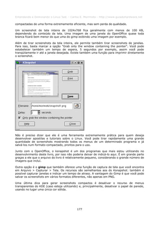 Entendendo e Dominando o Linux 5ed. - Carlos E. Morimoto - http://www.guiadohardware.net

compactadas de uma forma extremamente eficiente, mas sem perda de qualidade.

Um screenshot de tela inteira de 1024x768 fica geralmente com menos de 100 KB,
dependendo do conteúdo da tela. Uma imagem de uma janela do OpenOffice quase toda
branca ficará bem menor do que uma do gimp exibindo uma imagem por exemplo.

Além de tirar screenshots da tela inteira, ele permite também tirar screenshots de janelas.
Para isso, basta marcar a opção "Grab only the window containing the pointer". Você pode
estabelecer também um tempo de espera, 5 segundos por exemplo, assim você pode
tranqüilamente ir até a janela desejada. Existe também uma função para imprimir diretamente
o screenshot.




Não é preciso dizer que ele é uma ferramenta extremamente prática para quem deseja
desenvolver apostilas e tutoriais sobre o Linux. Você pode tirar rapidamente uma grande
quantidade de screenshots mostrando todos os menus de um determinado programa e já
salvá-los num formato compactado, prontos para o uso.

Junto com o OpenOffice, o ksnapshot é um dos programas que mais estou utilizando no
desenvolvimento deste livro, por isso não poderia deixar de indicá-lo aqui. É em grande parte
graças a ele que o arquivo do livro é relativamente pequeno, considerando o grande número de
imagens que incluí.

Outra opção é o gimp que também oferece uma função de captura de tela que você encontra
em Arquivo > Capturar > Tela. Os recursos são semelhantes aos do Ksnapshot: também é
possível capturar janelas e indicar um tempo de atraso. A vantagem do Gimp é que você pode
salvar os screenshots em vários formatos diferentes, não apenas em PNG.

Uma última dica para gerar screenshots compactos é desativar o recurso de menus
transparentes do KDE (caso esteja utilizando) e, principalmente, desativar o papel de parede,
usando no lugar uma única cor sólida.




                                            177
 