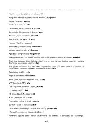 Entendendo e Dominando o Linux 5ed. - Carlos E. Morimoto - http://www.guiadohardware.net

Nautilus (gerenciador de arquivos): nautilus

Konqueror (browser e gerenciador de arquivos): koqueror

Galeon (browser): galeon

Mozilla (browser): mozilla

Gerenciador de processos do KDE: kpm

Gerenciador de processos do Gnome: gtop

Abiword (editor de textos): abiword

Kword (editor de textos): kword

Kspread (planilha): kspread

Kpresenter (apresentações): kpresenter

Kontour (desenho vetorial): kontour

Agenda de compromissos: korganizer

Shell (terminal do KDE, onde é possível abrir vários terminais dentro da Janela): konsole

Disco livre (mostra a quantidade de espaço livre em cada partição de disco e permite montar e
desmontar sistemas de arquivos): kdf

Xkill (fecha programas que não estão respondendo, para usar basta chamar o programa e
clicar sobre a janela do programa que desejar fechar): xkill

Calculadora do KDE: kcalc

Mapa de caracteres: kcharselect

Kpilot (para comunicação com o Palm): kpilot

gFTP (cliente de FTP): gftp

DpsFTP (cliente de FTP do Gnome): dpsftp

Licq (clone do ICQ): licq

Kit (clone do AOL Messager): kit

Xchat (cliente de IRC): xchat

Quanta Plus (editor de html) : quanta

Bluefish (editor de html): bluefish

GshutDown (para desligar ou reiniciar o micro): gshutdown

Kfloppy (formatador de disquetes): kfloppy

Mandrake Update      (para    baixar   atualizações do   sistema   e correções   de segurança):


                                               179
 