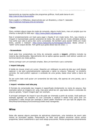 Entendendo e Dominando o Linux 5ed. - Carlos E. Morimoto - http://www.guiadohardware.net

basicamente as mesmas opções dos programas gráficos. Você pode baixa-lo em:
http://alx14.free.fr/burncenter

Outra opção é o CDRecbox, desenvolvido por um Brasileiro, o Gian F. Jaskulski:
http://webmail.metropoa.tche.br/cdrecbox


- Jogos

Claro, existem alguns jogos de modo de comando, alguns muito bons, mas um projeto que me
chamou a atenção foi este aqui: http://www.jfedor.org/aaquake2

Este é simplemesmente um hack para jogar o Quake II em modo texto. Sim, isso mesmo a
imagem é representada usando caracteres de texto. Ok, pode não ter muita utilidade prática,
mas achei que valia à pena citar como curiosidade. Dá também para assistir DVDs em modo
texto, usando o mplayer: http://www.mplayerhq.hu/homepage/info.html. Basta utilizar o
"aalib" como output devide. Tem gente que gosta desse tipo de coisa :-)


- Screenshots

Você pode tirar screenshots via linha de comando usando o import, utilitário incluído na
maioria das distribuições. Naturalmente ele se aplica apenas quando você estiver usando um
terminal dentro do modo gráfico.

Vamos começar com um exemplo simples. Abra um terminal e use o comando:

$ import tela.png

O botão do mouse virará um cursor. Desenhe um retângulo na parte da tela que você deseja
capturar e ela será automaticamente capturada e salva no arquivo "tela.png" no diretório
corrente. Se você preferir capturar o conteúdo de uma janela, basta clicar sobre a barra de
título.

Se por outro lado você quiser um screenshot da tela toda, não apenas de uma janela, use o
comando:

$ import -window root tela.png

O formato de compressão das imagens é especificado diretamente no nome do arquivo. Nos
exemplos salvei as imagens em .png, mas para salvá-las em .jpg basta alterar a extensão do
arquivo gerado, "import imagem.jpg" por exemplo.

A principal vantagem do import é que ele pode ser chamado a partir de scripts. Você pode por
exemplo agendar um trabalho no cron (consulte o capítulo 4 deste livro) para tirar um
screenshot a cada minuto por exemplo e assim poder monitorar em que tipo de página seu
filho/filha/namorada(o)/funcionário(a)/chefe anda navegando.




Wine

Estes são apenas alguns exemplos de aplicativos disponíveis, uma tentativa de reunir pelo
menos as principais opções. Pesquisando na Web você poderá encontrar vários outros
programas, talvez exatamente o que você esteja procurando. Muitos programas extremamente


                                            184
 