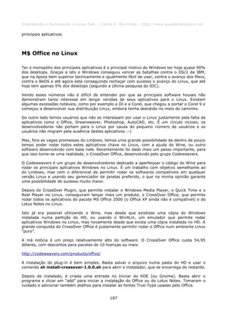 Entendendo e Dominando o Linux 5ed. - Carlos E. Morimoto - http://www.guiadohardware.net

principais aplicativos.




M$ Office no Linux

Ter o monopólio dos principais aplicativos é o principal motivo do Windows ter hoje quase 90%
dos desktops. Graças a isto o Windows conseguiu vencer as batalhas contra o OS/2 da IBM,
que na época bem superior tecnicamente e igualmente fácil de usar, contra o avanço dos Macs,
contra o BeOS e até agora está conseguindo rechaçar com sucesso o avanço do Linux, que até
hoje tem apenas 5% dos desktops (segundo a última pesquisa do IDC).

Vendo esses números não é difícil de entender por que as principais software houses não
demonstram tanto interesse em lançar versões de seus aplicativos para o Linux. Existem
algumas excessões notáveis, como por exemplo a ID e a Corel, que chegou a portar o Corel 9 e
começou a desenvolver sua distribuição Linux, embora tenha desistido no meio do caminho.

Do outro lado temos usuários que não se interessam por usar o Linux justamente pela falta de
aplicativos como o Office, Dreanweaver, Photoshop, AutoCAD, etc. É um círculo vicioso, os
desenvolvedores não portam para o Linux por causa do pequeno número de usuários e os
usuários não migram pela ausência destes aplicativos :-)

Mas, fora as vagas promessas do Lindows, temos uma grande possibilidade de dentro de pouco
tempo poder rodar todos estes aplicativos chave no Linux, com a ajuda do Wine, ou outro
software desenvolvido com base nele. Recentemente foi dado mais um passo importante, para
que isso torne-se uma realidade, o CrossOver Office, desenvolvido pelo grupo Codeweavers.

O Codeweavers é um grupo de desenvolvedores dedicado a aperfeiçoar o código do Wine para
rodar os principais aplicativos Windows no Linux. É um trabalho com objetivo semelhante ao
do Lindows, mas com o diferencial de permitir rodar os softwares compatíveis em qualquer
versão Linux e usando seu gerenciador de janelas preferido, o que na minha opinião garante
uma possibilidade de sucesso muito maior.

Depois do CrossOver Plugin, que permite instalar o Windows Media Player, o Quick Time e o
Real Player no Linux, conseguiram lançar mais um produto, o CrossOver Office, que permite
rodar todos os aplicativos do pacote MS Office 2000 (o Office XP ainda não é compatível) e do
Lotus Notes no Linux.

Isto já era possível utilizando o Wine, mas desde que existisse uma cópia do Windows
instalada numa partição do HD, ou usando o Win4Lin, um emulador que permite rodar
aplicativos Windows no Linux, mas novamente desde que exista uma cópia instalada no HD. A
grande conquista do CrossOver Office é justamente permitir rodar o Office num ambiente Linux
“puro”.

A má notícia é um preço relativamente alto do software. O CrossOver Office custa 54,95
dólares, com descontos para pacotes de 10 licenças ou mais:

http://codeweavers.com/products/office/

A instalação do plug-in é bem simples. Basta salvar o arquivo numa pasta do HD e usar o
comando sh install-crossover-1.0.0.sh para abrir o instalador, que se encarrega do restante.

Depois de instalado, é criada uma entrada no Iniciar do KDE (ou Gnome). Basta abrir o
programa e clicar em “add” para iniciar a instalação do Office ou do Lotus Notes. Tomaram o
cuidado e adicionar também atalhos para instalar as fontes True-Type usadas pelo Office.


                                            187
 