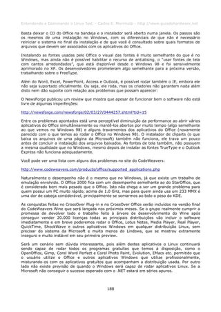Entendendo e Dominando o Linux 5ed. - Carlos E. Morimoto - http://www.guiadohardware.net

Basta deixar o CD do Office na bandeja e o instalador será aberto numa janela. Os passos são
os mesmos de uma instalação no Windows, com os diferenciais de que não é necessário
reiniciar o sistema no final da instalação e de que você é consultado sobre quais formatos de
arquivos que devem ser associados com os aplicativos do Office.

Instalando as fontes usadas pelo Office o visual das fontes é muito semelhante do que é no
Windows, mas ainda não é possível habilitar o recurso de antialising, o “usar fontes de tela
com cantos arredondados”, que está disponível desde o Windows 98 e foi sensivelmente
aprimorado no XP. Os desenvolvedores prometeram algo semelhante para a próxima versão,
trabalhando sobre o FreeType.

Além do Word, Excel, PowerPoint, Access e Outlook, é possível rodar também o IE, embora ele
não seja suportado oficialmente. Ou seja, ele roda, mas os criadores não garantem nada além
disto nem dão suporte com relação aos problemas que possam aparecer:

O NewsForge publicou um review que mostra que apesar de funcionar bem o software não está
livre de algumas imperfeições:

http://newsforge.com/newsforge/02/03/27/0444257.shtml?tid=15

Entre os problemas apontados está uma perceptível diminuição da performance ao abrir vários
aplicativos do Office simultâneamente ou mantê-los abertos por muito tempo (algo semelhante
ao que vemos no Windows 98) e alguns travamentos dos aplicativos do Office (novamente
parecido com o que temos ao rodar o Office no Windows 98). O instalador de cliparts (o que
baixa os arquivos de uma página da Microsoft) também não funciona, ele trava um pouco
antes de concluir a instalação dos arquivos baixados. As fontes de tela também, não possuem
a mesma qualidade que no Windows, mesmo depois de instalar as fontes TrueType e o Outlook
Express não funciona adequadamente.

Você pode ver uma lista com alguns dos problemas no site do CodeWeavers:

http://www.codeweavers.com/products/office/supported_applications.php

Naturalmente o desempenho não é o mesmo que no Windows, já que existe um trabalho de
emulação envolvido. O Office 2000 fica com um desempenho semelhante ao do StarOffice, que
é considerado bem mais pesado que o Office. Isto não chega a ser um grande problema para
quem possui um PC muito rápido, acima de 1.0 GHz, mas para quem ainda usa um 233 MMX é
uma dor de cabeça considerável, principalmente se somarmos ao bolo o peso do KDE.

As conquistas feitas no CrossOver Plug-in e no CrossOver Office serão incluídos na versão final
do CodeWeavers Wine que será lançada nos próximos meses. Se o grupo realmente cumprir a
promessa de devolver todo o trabalho feito à árvore de desenvolvimento do Wine após
conseguir vender 20.000 licenças todas as principais distribuições vão incluir o software
imediatamente e em breve poderemos rodar o Office, Lotus Notes, Media Player, Real Player,
QuickTime, ShockWave e outros aplicativos Windows em qualquer distribuição Linux, sem
precisar do sistema da Microsoft e muito menos do Lindows, que se mostrou extramente
inseguro e muito instável em seu primeiro preview.

Será um cenário sem dúvida interessante, pois além destes aplicativos o Linux continuará
sendo capaz de rodar todos os programas gratuítos que temos à disposição, como o
OpenOffice, Gimp, Corel Word Perfect e Corel Photo Paint, Evolution, EMacs etc. permitido que
o usuário utilize o Office e outros aplicativos Windows que utilize profissionalmente,
misturando-os com os aplicativos gratuítos que acompanham a distribuição usada. Por outro
lado não existe previsão de quando o Windows será capaz de rodar aplicativos Linux. Se a
Microsoft não conseguir o sucesso esperado com o .NET estará em sérios apuros.



                                             188
 