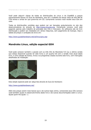 Entendendo e Dominando o Linux 5ed. - Carlos E. Morimoto - http://www.guiadohardware.net


Você pode adquirir cópias de todas as distribuições do Linux e do FreeBSD a preços
extremamente baixos no Guia do Hardware, sem ter o trabalho de baixar ISOs de 650 MB de
FTPs lentos e ainda ter que gravá-los em CD. Comprando conosco você recebe seus CDs em
casa.

Todas as distribuições vendidas aqui podem ser ser baixadas gratuitamente no site dos
desenvolvedores ou através do http://www.linuxiso.org. Comprando conosco você está
pagando apenas pelo trabalho de gravação dos CDs e manuseio. Os softwares são de livre
distribuição e podem ser instalados em várias máquinas, sem pagamento de licenças. Veja a
tabela de preços e condições de envio em:

http://www.guiadohardware.net/cd/linux/gnu.asp




Mandrake Linux, edição especial GDH


Você pode comprar também o pacote com os três CDs do Mandrake 9.0 (ou a última versão
que esteja disponível quando ler este livro) e um quarto CD com a versão mais atual deste
livro, e uma coleção de textos, livros e os programas citados durante este livro, com instruções
detalhadas de instalação:




Esta edição especial pode ser adquirida através do Guia do Hardware:

http://www.guiadohardware.net/


Além dos preços serem mais baixos que o de outras lojas online, comprando seus CDs conosco
você também ajuda no desenvolvimento deste livro e de outras documentações sobre o Linux.
Ajude quem lhe ajuda :-)




                                              19
 