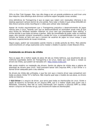 Entendendo e Dominando o Linux 5ed. - Carlos E. Morimoto - http://www.guiadohardware.net

35% no Star Trek Voyager. Mas, isso não chega a ser um grande problema se você tiver uma
boa máquina. Esta diferença deve diminuir conforme sejam lançadas novas versões.

Uma deficiência do Transgaming é que os jogos que rodam com resoluções inferiores à do
desktop aparecem sempre dentro de uma janela. Para rodar o Diablo II que utiliza 640x480 em
tela cheia é preciso antes reconfigurar o vídeo para utilizar esta resolução.

Apesar de muitos argumentarem que o Transgaming prejudica o desenvolvimento de jogos
nativos para o Linux, fazendo com que os desenvolvedores se acomodem ainda mais já que
seus títulos for Windows também rodariam no Linux sem que precisassem fazer esforço, a
minha opinião é que todos só temos a ganhar. Além da comodidade de poder rodar os mesmos
jogos, sem precisar comprar novamente a versão for Linux, a compatibilidade com um grande
número de títulos só fará com que o número de usuários de jogos no Linux cresça, o que
facilitará o aparecimento de novas iniciativas.

Alguns jogos, podem ser executados usando mesmo a versão gratuíta do Wine. Mais adiante
você encontrará um artigo explicando como instalar o Diablo II usando o Code Weavers Wine.



Instalando os drivers da nVidia

Para os jogos 3D a melhor opção de placa 3D são as nVidia GeForce, que atualmente são as
melhores suportadas dentro do Transgaming e do Linux, basta que você baixe e instale os
drivers da nVidia, que podem ser baixados em: http://www.nvidia.com

Não existe mistério na instalação dos drivers. Dentro da página da nVidia abra a página de
download de drivers para Linux. Você precisará baixar dois arquivos RPM, o GLX Driver e o
Kernel Driver adequado para o seu sistema.

Os drivers da nVidia são unificados, o que faz com que o mesmo driver seja compatível com
todas as placas nVidia TnT e GeForce. Não importa qual seja o modelo da sua placa, os drivers
serão os mesmos.

O GLX Driver é o arquivo de driver, que serve para todas as distribuições do Linux. Existe a
opção de baixá-lo no formato de um arquivo RPM, que é a melhor opção para quem usa o
Mandrake, Conectiva, Red Hat ou outra distribuição com suporte a arquivos RPM ou então
baixar o arquivo em formato tar.gz, que funciona em todas as distribuições:




                                            191
 