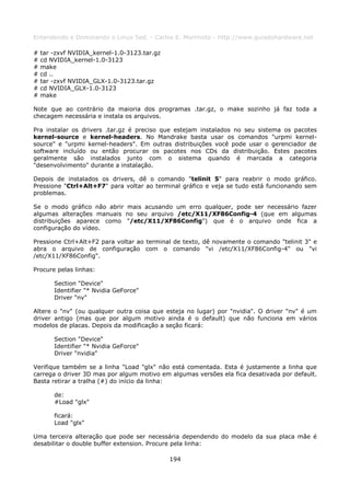 Entendendo e Dominando o Linux 5ed. - Carlos E. Morimoto - http://www.guiadohardware.net

#   tar -zxvf NVIDIA_kernel-1.0-3123.tar.gz
#   cd NVIDIA_kernel-1.0-3123
#   make
#   cd ..
#   tar -zxvf NVIDIA_GLX-1.0-3123.tar.gz
#   cd NVIDIA_GLX-1.0-3123
#   make

Note que ao contrário da maioria dos programas .tar.gz, o make sozinho já faz toda a
checagem necessária e instala os arquivos.

Pra instalar os drivers .tar.gz é preciso que estejam instalados no seu sistema os pacotes
kernel-source e kernel-headers. No Mandrake basta usar os comandos "urpmi kernel-
source" e "urpmi kernel-headers". Em outras distribuições você pode usar o gerenciador de
software incluído ou então procurar os pacotes nos CDs da distribuição. Estes pacotes
geralmente são instalados junto com o sistema quando é marcada a categoria
"desenvolvimento" durante a instalação.

Depois de instalados os drivers, dê o comando "telinit 5" para reabrir o modo gráfico.
Pressione "Ctrl+Alt+F7" para voltar ao terminal gráfico e veja se tudo está funcionando sem
problemas.

Se o modo gráfico não abrir mais acusando um erro qualquer, pode ser necessário fazer
algumas alterações manuais no seu arquivo /etc/X11/XF86Config-4 (que em algumas
distribuições aparece como "/etc/X11/XF86Config") que é o arquivo onde fica a
configuração do vídeo.

Pressione Ctrl+Alt+F2 para voltar ao terminal de texto, dê novamente o comando "telinit 3" e
abra o arquivo de configuração com o comando "vi /etc/X11/XF86Config-4" ou "vi
/etc/X11/XF86Config".

Procure pelas linhas:

        Section "Device"
        Identifier "* Nvidia GeForce"
        Driver "nv"

Altere o "nv" (ou qualquer outra coisa que esteja no lugar) por "nvidia". O driver "nv" é um
driver antigo (mas que por algum motivo ainda é o default) que não funciona em vários
modelos de placas. Depois da modificação a seção ficará:

        Section "Device"
        Identifier "* Nvidia GeForce"
        Driver "nvidia"

Verifique também se a linha "Load "glx" não está comentada. Esta é justamente a linha que
carrega o driver 3D mas por algum motivo em algumas versões ela fica desativada por default.
Basta retirar a tralha (#) do início da linha:

        de:
        #Load "glx"

        ficará:
        Load "glx"

Uma terceira alteração que pode ser necessária dependendo do modelo da sua placa mãe é
desabilitar o double buffer extension. Procure pela linha:

                                              194
 