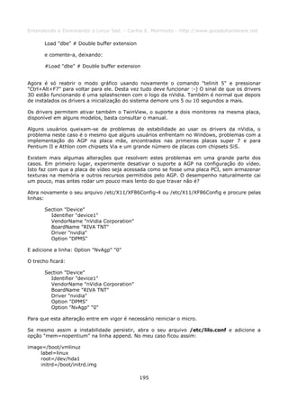 Entendendo e Dominando o Linux 5ed. - Carlos E. Morimoto - http://www.guiadohardware.net

       Load "dbe" # Double buffer extension

       e comente-a, deixando:

       #Load "dbe" # Double buffer extension


Agora é só reabrir o modo gráfico usando novamente o comando "telinit 5" e pressionar
"Ctrl+Alt+F7" para voltar para ele. Desta vez tudo deve funcionar :-) O sinal de que os drivers
3D estão funcionando é uma splashscreen com o logo da nVidia. Também é normal que depois
de instalados os drivers a inicialização do sistema demore uns 5 ou 10 segundos a mais.

Os drivers permitem ativar também o TwinView, o suporte a dois monitores na mesma placa,
disponível em alguns modelos, basta consultar o manual.

Alguns usuários queixam-se de problemas de estabilidade ao usar os drivers da nVidia, o
problema neste caso é o mesmo que alguns usuários enfrentam no Windows, problemas com a
implementação do AGP na placa mãe, encontrados nas primeiras placas super 7 e para
Pentium II e Athlon com chipsets Via e um grande número de placas com chipsets SiS.

Existem mais algumas alterações que resolvem estes problemas em uma grande parte dos
casos. Em primeiro lugar, experimente desativar o suporte a AGP na configuração do vídeo.
Isto faz com que a placa de vídeo seja acessada como se fosse uma placa PCI, sem armazenar
texturas na memória e outros recursos permitidos pelo AGP. O desempenho naturalmente cai
um pouco, mas antes rodar um pouco mais lento do que travar não é?

Abra novamente o seu arquivo /etc/X11/XF86Config-4 ou /etc/X11/XF86Config e procure pelas
linhas:

       Section "Device"
         Identifier "device1"
         VendorName "nVidia Corporation"
         BoardName "RIVA TNT"
         Driver "nvidia"
         Option "DPMS"

E adicione a linha: Option "NvAgp" "0"

O trecho ficará:

       Section "Device"
         Identifier "device1"
         VendorName "nVidia Corporation"
         BoardName "RIVA TNT"
         Driver "nvidia"
         Option "DPMS"
         Option "NvAgp" "0"

Para que esta alteração entre em vigor é necessário reiniciar o micro.

Se mesmo assim a instabilidade persistir, abra o seu arquivo /etc/lilo.conf e adicione a
opção "mem=nopentium" na linha append. No meu caso ficou assim:

image=/boot/vmlinuz
     label=linux
     root=/dev/hda1
     initrd=/boot/initrd.img

                                              195
 
