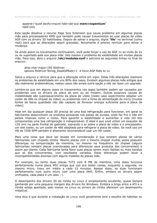 Entendendo e Dominando o Linux 5ed. - Carlos E. Morimoto - http://www.guiadohardware.net

     append="quiet devfs=mount hdd=ide-scsi mem=nopentium"
     read-only

Esta opção desativa o recurso Page Size Extension que causa problema em algumas placas
mãe para processadores AMD que também pode causar travamentos ao usar placas de vídeo
AGP com os drivers 3D habilitados. Depois de salvar o arquivo, digite "lilo" no terminal (como
root) para que as alterações sejam gravadas. Novamente é preciso reiniciar para ativar a
mudança.

Se ainda assim os travamentos continuarem, você pode forçar o uso do AGP 1x ao invés do 2x
ou 4x suportado pela sua placa mãe. Isto resolve o problema de estabilidade em muitas placas
mãe. Para isso, abra o arquivo /etc/modules.conf e adicione as seguintes linhas no final do
arquivo:

      alias char-major-195 NVdriver
      options NVdriver NVreg_ReqAGPRate=1 # force AGP Rate to 1x

Salve o arquivo e reinicie para que a alteração entre em vigor. Estas três alterações resolvem
os problemas de estabilidade em uns 80% dos casos. Existem algumas placas mãe antigas que
são realmente problemáticas, nestes casos não existe outra opção a não ser fazer um upgrade.

Lembre-se que em alguns casos os travamentos nos jogos também podem ser causados por
problemas com os drivers da placa de som ou do modem. Outras possíveis causas de
instabilidade são superaquecimento da placa de vídeo (neste caso experimente adaptar um
cooler de 486 no chipset de vídeo) ou problemas com a fonte de alimentação do micro (muitas
fontes de baixa qualidade não são capazes de fornecer energia suficiente para a placa de
vídeo).

Hoje em dia qualquer placa 3D precisa de uma boa refrigeração para funcionar, em geral os
fabricantes desenvolvem os produtos pensando nos países da europa, onde faz frio e não em
países tropicais como o nosso. Para garantir a estabilidade e aumentar a vida útil dos
componentes uma boa refrigeração é indispensável. O ideal é que você utilize um exaustor de
120 mm na parte frontal do gabinete, soprando o ar sobre a placa de vídeo e o processador,
um slot cooler, ou um cooler de 486 adaptado para refrigerar a placa de vídeo. Se você usa um
HD de 7200 RPM também é altamente recomendável usar um HD cooler.

Mais uma coisa que deve ser levada em consideração é que existem placas de vários
fabricantes com chipsets nVidia. Mesmo placas com o mesmo chipset muitas vezes possuem
diferenças na temporização da memória, ou mesmo na frequência do chipset (alguns
fabricantes vendem placas overclocadas para diferenciar seus produtos dos concorrentes) e
assim por diante. Cada fabricante tenta fazer suas placas serem mais rápidas ou mais baratas
que as dos concorrentes, com resultados variados. Estas diferenças podem levar a
incompatibilidades diversas com alguns modelos de placas mãe.

Por exemplo, eu tenho duas placas TnT2 com 8 MB de memória. Uma delas funciona
perfeitamente numa placa MSI antiga que uso pra testar coisas, enquanto a segunda, no
mesmo micro, trava em média a cada 15 minutos. Apesar disso, as duas funcionam
perfeitamente num outro micro com uma placa i845. Enfim, embora os drivers sejam
unificados, cada placa é um caso :-)

O desempenho dos drivers 3D da nVidia no Linux é simplesmente excelente, quase sempre
ganhando por uma pequena margem dos drivers for Windows. Embora a briga entre a ATI e a
nVidia esteja apertada, pelo menos no Linux os drivers da nVidia oferecem um desempenho
imbatível.

Uma dica é que durante a instalação do Linux você geralmente terá a escolha de habilitar ou


                                             196
 