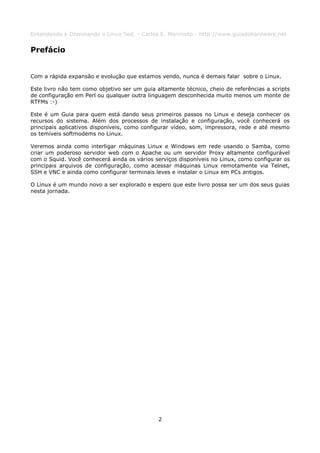 Entendendo e Dominando o Linux 5ed. - Carlos E. Morimoto - http://www.guiadohardware.net


Prefácio


Com a rápida expansão e evolução que estamos vendo, nunca é demais falar sobre o Linux.

Este livro não tem como objetivo ser um guia altamente técnico, cheio de referências a scripts
de configuração em Perl ou qualquer outra linguagem desconhecida muito menos um monte de
RTFMs :-)

Este é um Guia para quem está dando seus primeiros passos no Linux e deseja conhecer os
recursos do sistema. Além dos processos de instalação e configuração, você conhecerá os
principais aplicativos disponíveis, como configurar vídeo, som, impressora, rede e até mesmo
os temíveis softmodems no Linux.

Veremos ainda como interligar máquinas Linux e Windows em rede usando o Samba, como
criar um poderoso servidor web com o Apache ou um servidor Proxy altamente configurável
com o Squid. Você conhecerá ainda os vários serviços disponíveis no Linux, como configurar os
principais arquivos de configuração, como acessar máquinas Linux remotamente via Telnet,
SSH e VNC e ainda como configurar terminais leves e instalar o Linux em PCs antigos.

O Linux é um mundo novo a ser explorado e espero que este livro possa ser um dos seus guias
nesta jornada.




                                              2
 