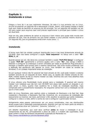 Entendendo e Dominando o Linux 5ed. - Carlos E. Morimoto - http://www.guiadohardware.net


Capítulo 1:
Instalando o Linux


Chegou a hora de ir ao que realmente interessa. Se esta é a sua primeira vez no Linux,
arrume se possível um segundo HD e desconecte o titular. Assim, você poderá instalar e testar
tudo sem medo de danificar os arquivos do HD principal. Ter um segundo HD também vai ser
útil para copiar seus arquivos caso você precise reparticionar o principal para instalar o Linux
em dual boot.

Hoje em dia, este problema de salvar os arquivos é bem menor pois quase todo mundo tem
gravador de CDs, mas da primeira vez que tentei instalar o Linux precisei mesmo recorrer a
um segundo HD, pois os gravadores ainda eram muito caros :-)



Instalando

A forma mais fácil de instalar qualquer distribuição Linux é dar boot diretamente através do
CD-ROM. Para isso basta configurar a opção "boot sequence" no Setup com o valor "CD-
ROM, C , A".

Quando passar por alí, não deixe de a acessar também a seção "PnP/PCI Setup" e configurar
a opção "PnP OS" (geralmente a primeira opção) com o valor "No". Isto obriga o BIOS a
detectar e configurar os endereços a serem utilizados por todos os periféricos Plug-and-play e
entregar o trabalho semi-pronto para o sistema operacional. Isto evita muitos problemas com
a detecção dos periféricos não apenas no Linux, mas também em todas as versões do
Windows. É um cuidado importante antes da instalação.

Se por qualquer motivo não for possível dar boot através do CD, você pode instalar o sistema
também através de um disquete de boot. Neste caso, as opções são instalar através do CD-
ROM, instalar apartir do HD ou mesmo instalar via rede. Veremos isto com mais detalhes mais
adiante, neste mesmo capítulo.

O Linux oferece uma flexibilidade muito grande para a instalação. É possível até mesmo
instalar num notebook que não tem nem CD-ROM nem placa rede usando um disquete e um
cabo serial :-) Claro, quanto mais exotérico for o modo de instalação escolhido, mais
complicado será o procedimento necessário. Por enquanto vamos ficar com a instalação via CD
que é a mais usada.

Além do Linux Mandrake, este capítulo cobre a instalação do Slackware e do Red Hat. Seja
instalando o Mandrake, o Slackware, Red Hat, Conectiva, etc. os processos de instalação são
basicamente os mesmos: dar boot, particionar o HD, escolher os pacotes que serão instalados,
configurar o vídeo e a rede, definir a senha de root e configurar o gerenciador de boot.

Antigamente estes passos costumavam ser um pouco complicados, mas nas distribuições
atuais quase tudo é detectado automaticamente, fazendo com que na maior parte do tempo o
usuário só precise clicar em "próximo", "próximo, "próximo"... :-)

Um detalhe importante, que você deve verificar antes de iniciar a instalação é se os
componentes do seu PC, principalmente a placa de vídeo e o modem são suportados. Você
pode conferir a lista de hardware oficialmente suportado do Mandrake no:
http://www.mandrakelinux.com/en/hardware.php3


                                              20
 