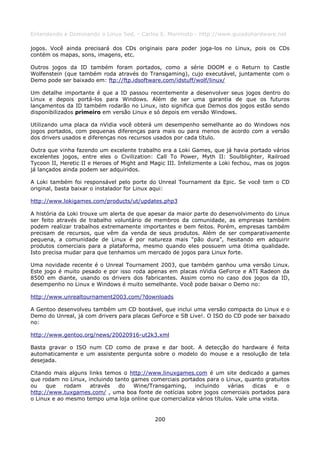 Entendendo e Dominando o Linux 5ed. - Carlos E. Morimoto - http://www.guiadohardware.net

jogos. Você ainda precisará dos CDs originais para poder joga-los no Linux, pois os CDs
contém os mapas, sons, imagens, etc.

Outros jogos da ID também foram portados, como a série DOOM e o Return to Castle
Wolfenstein (que também roda através do Transgaming), cujo executável, juntamente com o
Demo pode ser baixado em: ftp://ftp.idsoftware.com/idstuff/wolf/linux/

Um detalhe importante é que a ID passou recentemente a desenvolver seus jogos dentro do
Linux e depois portá-los para Windows. Além de ser uma garantia de que os futuros
lançamentos da ID também rodarão no Linux, isto significa que Demos dos jogos estão sendo
disponibilizados primeiro em versão Linux e só depois em versão Windows.

Utilizando uma placa da nVidia você obterá um desempenho semelhante ao do Windows nos
jogos portados, com pequenas diferenças para mais ou para menos de acordo com a versão
dos drivers usados e diferenças nos recursos usados por cada título.

Outra que vinha fazendo um excelente trabalho era a Loki Games, que já havia portado vários
excelentes jogos, entre eles o Civilization: Call To Power, Myth II: Soulblighter, Railroad
Tycoon II, Heretic II e Heroes of Might and Magic III. Infelizmente a Loki fechou, mas os jogos
já lançados ainda podem ser adquiridos.

A Loki também foi responsável pelo porte do Unreal Tournament da Epic. Se você tem o CD
original, basta baixar o instalador for Linux aqui:

http://www.lokigames.com/products/ut/updates.php3

A história da Loki trouxe um alerta de que apesar da maior parte do desenvolvimento do Linux
ser feito através de trabalho voluntário de membros da comunidade, as empresas também
podem realizar trabalhos extremamente importantes e bem feitos. Porém, empresas também
precisam de recursos, que vêm da venda de seus produtos. Além de ser comparativamente
pequena, a comunidade de Linux é por natureza mais “pão dura”, hesitando em adquirir
produtos comerciais para a plataforma, mesmo quando eles possuem uma ótima qualidade.
Isto precisa mudar para que tenhamos um mercado de jogos para Linux forte.

Uma novidade recente é o Unreal Tournament 2003, que também ganhou uma versão Linux.
Este jogo é muito pesado e por isso roda apenas em placas nVidia GeForce e ATI Radeon da
8500 em diante, usando os drivers dos fabricantes. Assim como no caso dos jogos da ID,
desempenho no Linux e Windows é muito semelhante. Você pode baixar o Demo no:

http://www.unrealtournament2003.com/?downloads

A Gentoo desenvolveu também um CD bootável, que inclui uma versão compacta do Linux e o
Demo do Unreal, já com drivers para placas GeForce e SB Live!. O ISO do CD pode ser baixado
no:

http://www.gentoo.org/news/20020916-ut2k3.xml

Basta gravar o ISO num CD como de praxe e dar boot. A detecção do hardware é feita
automaticamente e um assistente pergunta sobre o modelo do mouse e a resolução de tela
desejada.

Citando mais alguns links temos o http://www.linuxgames.com é um site dedicado a games
que rodam no Linux, incluindo tanto games comerciais portados para o Linux, quanto gratuitos
ou    que   rodam    através   do    Wine/Transgaming,    incluindo    várias   dicas   e  o
http://www.tuxgames.com/ , uma boa fonte de notícias sobre jogos comerciais portados para
o Linux e ao mesmo tempo uma loja online que comercializa vários títulos. Vale uma visita.


                                             200
 