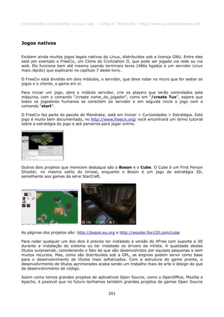Entendendo e Dominando o Linux 5ed. - Carlos E. Morimoto - http://www.guiadohardware.net




Jogos nativos

Existem ainda muitos jogos legais nativos do Linux, distribuídos sob a licença GNU. Entre eles
está por exemplo o FreeCiv, um Clone do Civilization II, que pode ser jogado via rede ou via
web. Ele funciona bem até mesmo usando terminais leves (486s ligados a um servidor Linux
mais rápido) que explicarei no capítulo 7 deste livro.

O FreeCiv está dividido em dois módulos, o servidor, que deve rodar no micro que for sediar os
jogos e o cliente, o game em sí.

Para iniciar um jogo, abra o módulo servidor, crie os players que serão controlados pela
máquina, com o comando “/create nome_do_jogador”, como em “/create Tux”, espere que
todos os jogadores humanos se conectem ao servidor e em seguida inicie o jogo com o
comando “start”.

O FreeCiv faz parte do pacote do Mandrake, está em Iniciar > Curiosidades > Estratégia. Este
jogo é muito bem documentado, no http://www.freeciv.org/ você encontrará um ótimo tutorial
sobre a estratégia do jogo e até parceiros para jogar online.




Outros dois projetos que merecem destaque são o Boson e o Cube. O Cube é um First Person
Shooter, no mesmo estilo do Unreal, enquanto o Boson é um jogo de estratégia 3D,
semelhante aos games da série StarCraft.




As páginas dos projetos são: http://boson.eu.org e http://wouter.fov120.com/cube

Para rodar qualquer um dos dois é preciso ter instalado a versão do XFree com suporte a 3D
durante a instalação do sistema ou ter instalado os drivers da nVidia. A qualidade destes
títulos surpreende, considerando o fato de que são desenvolvidos por equipes pequenas e sem
muitos recursos. Mas, como são distribuídos sob a GPL, as engines podem servir como base
para o desenvolvimento de títulos mais sofisticados. Com a estrutura do game pronta, o
desenvolvimento de títulos aprimorados acaba sendo um trabalho mais de arte e design do que
de desenvolvimento de código.

Assim como temos grandes projetos de aplicativos Open Source, como o OpenOffice, Mozilla e
Apache, é possível que no futuro tenhamos também grandes projetos de games Open Source


                                             201
 