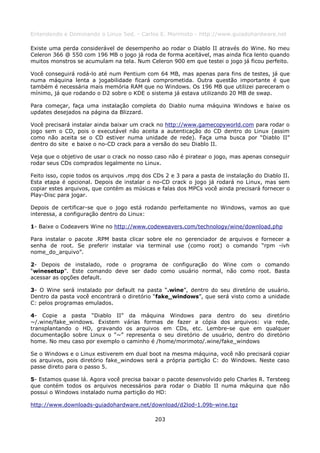 Entendendo e Dominando o Linux 5ed. - Carlos E. Morimoto - http://www.guiadohardware.net

Existe uma perda considerável de desempenho ao rodar o Diablo II através do Wine. No meu
Celeron 366 @ 550 com 196 MB o jogo já roda de forma aceitável, mas ainda fica lento quando
muitos monstros se acumulam na tela. Num Celeron 900 em que testei o jogo já ficou perfeito.

Você conseguirá rodá-lo até num Pentium com 64 MB, mas apenas para fins de testes, já que
numa máquina lenta a jogabilidade ficará comprometida. Outra questão importante é que
também é necessária mais memória RAM que no Windows. Os 196 MB que utilizei pareceram o
mínimo, já que rodando o D2 sobre o KDE o sistema já estava utilizando 20 MB de swap.

Para começar, faça uma instalação completa do Diablo numa máquina Windows e baixe os
updates desejados na página da Blizzard.

Você precisará instalar ainda baixar um crack no http://www.gamecopyworld.com para rodar o
jogo sem o CD, pois o executável não aceita a autenticação do CD dentro do Linux (assim
como não aceita se o CD estiver numa unidade de rede). Faça uma busca por “Diablo II”
dentro do site e baixe o no-CD crack para a versão do seu Diablo II.

Veja que o objetivo de usar o crack no nosso caso não é piratear o jogo, mas apenas conseguir
rodar seus CDs comprados legalmente no Linux.

Feito isso, copie todos os arquivos .mpq dos CDs 2 e 3 para a pasta de instalação do Diablo II.
Esta etapa é opcional. Depois de instalar o no-CD crack o jogo já rodará no Linux, mas sem
copiar estes arquivos, que contém as músicas e falas dos MPCs você ainda precisará fornecer o
Play-Disc para jogar.

Depois de certificar-se que o jogo está rodando perfeitamente no Windows, vamos ao que
interessa, a configuração dentro do Linux:

1- Baixe o Codeavers Wine no http://www.codeweavers.com/technology/wine/download.php

Para instalar o pacote .RPM basta clicar sobre ele no gerenciador de arquivos e fornecer a
senha de root. Se preferir instalar via terminal use (como root) o comando “rpm -ivh
nome_do_arquivo”.

2- Depois de instalado, rode o programa de configuração do Wine com o comando
“winesetup”. Este comando deve ser dado como usuário normal, não como root. Basta
acessar as opções default.

3- O Wine será instalado por default na pasta “.wine”, dentro do seu diretório de usuário.
Dentro da pasta você encontrará o diretório “fake_windows”, que será visto como a unidade
C: pelos programas emulados.

4- Copie a pasta “Diablo II” da máquina Windows para dentro do seu diretório
~/.wine/fake_windows. Existem várias formas de fazer a cópia dos arquivos: via rede,
transplantando o HD, gravando os arquivos em CDs, etc. Lembre-se que em qualquer
documentação sobre Linux o “~” representa o seu diretório de usuário, dentro do diretório
home. No meu caso por exemplo o caminho é /home/morimoto/.wine/fake_windows

Se o Windows e o Linux estiverem em dual boot na mesma máquina, você não precisará copiar
os arquivos, pois diretório fake_windows será a própria partição C: do Windows. Neste caso
passe direto para o passo 5.

5- Estamos quase lá. Agora você precisa baixar o pacote desenvolvido pelo Charles R. Tersteeg
que contém todos os arquivos necessários para rodar o Diablo II numa máquina que não
possui o Windows instalado numa partição do HD:

http://www.downloads-guiadohardware.net/download/d2lod-1.09b-wine.tgz

                                             203
 