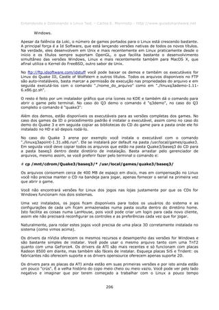 Entendendo e Dominando o Linux 5ed. - Carlos E. Morimoto - http://www.guiadohardware.net

      Windows.

Apesar da falência da Loki, o número de games portados para o Linux está crescendo bastante.
A principal força é a Id Software, que está lançando versões nativas de todos os novos títulos.
Na verdade, eles desenvolvem em Unix e mais recentemente em Linux praticamente desde o
início e os títulos sempre suportam OpenGL, o que facilita bastante o desenvolvimento
simultâneo das versões Windows, Linux e mais recentemente também para MacOS X, que
afinal utiliza o Kernel do FreeBSD, outro sabor de Unix.

No ftp://ftp.idsoftware.com/idstuff você pode baixar os demos e também os executáveis for
Linux do Quake III, Castle of Wolfstern e outros títulos. Todos os arquivos disponíveis no FTP
são auto-instaláveis, basta marcar a permissão de execução nas propriedades do arquivo e em
seguida executá-los com o comando "./nome_do_arquivo" como em "./linuxq3ademo-1.11-
6.x86.gz.sh".

O resto é feito por um instalador gráfico que cria ícones no KDE e também dá o comando para
abrir o game pelo terminal. No caso do Q3 demo o comando é "q3demo", no caso do Q3
completo o comando é "quake3":

Além dos demos, estão disponíveis os executáveis para as versões completas dos games. No
caso dos games da ID o procedimento padrão é instalar o executável, assim como no caso do
demo do Quake 3 e em seguida copiar as bibliotecas do CD do game para a pasta onde ele foi
instalado no HD e só depois rodá-lo.

No caso do Quake 3 arena por exemplo você instala o executável com o comando
"./linuxq3apoint-1.31.x86.run". Ele se instalará por default na pasta /usr/local/games/quake3.
Em seguida você deve copiar todos os arquivos que estão na pasta Quake3/baseq3 do CD para
a pasta baseq3 dentro deste diretório de instalação. Basta arrastar pelo gerenciador de
arquivos, mesmo assim, se você preferir fazer pelo terminal o comando e:

# cp /mnt/cdrom/Quake3/baseq3/* /usr/local/games/quake3/baseq3/

Os arquivos consomem cerca de 400 MB de espaço em disco, mas em compensação no Linux
você não precisa manter o CD na bandeja para jogar, apenas fornecer o serial na primeira vez
que abrir o game.

Você não encontrará versões for Linux dos jogos nas lojas justamente por que os CDs for
Windows funcionam nos dois sistemas.

Uma vez instalados, os jogos ficam disponíveis para todos os usuários do sistema e as
configurações de cada um ficam armazenadas numa pasta oculta dentro do diretório home.
Isto facilita as coisas numa LanHouse, pois você pode criar um login para cada novo cliente,
assim ele não precisará reconfigurar os controles e as preferências cada vez que for jogar.

Naturalmente, para rodar estes jogos você precisa de uma placa 3D corretamente instalada no
sistema (como vimos acima).

Os drivers da nVidia oferecem os mesmos recursos e desempenho das versões for Windows e
são bastante simples de instalar. Você pode usar o mesmo arquivo tanto com uma TnT2
quanto com uma GeForce4. Os drivers da ATI são mais recentes e só funcionam com placas
Radeon 8500 em diante, mas também são fáceis de instalar. Esqueça placas SiS e Trident: os
fabricantes não oferecem suporte e os drivers opensource oferecem apenas suporte 2D.

Os drivers para as placas da ATI ainda estão em suas primeiras versões e por isto ainda estão
um pouco "crús". É a velha histório do copo meio cheio ou meio vazio. Você pode ver pelo lado
negativo e imaginar que por terem começado a trabalhar com o Linux a pouco tempo


                                             206
 