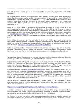 Entendendo e Dominando o Linux 5ed. - Carlos E. Morimoto - http://www.guiadohardware.net

pelo lado positivo e pensar que se as primeiras versões já funcionam, as próximas serão ainda
melhores.

De qualquer forma, se você for comprar uma placa 3D para usar no Linux HOJE, as GeForce
ainda são claramente a melhor opção. Aliás, dependendo do que você for rodar, até as TnT2
podem servir para alguma coisa. Eu tenho uma TnT2 de 8 MB espetada num Celeron 366 que
mantém entre 35 e 60 FPS a 800x600 no Q3 Arena, caindo para uns 25 nas cenas mais
movimentadas. Não é grande coisa perto do que usam hoje em dia, mas já dá pra tirar uns
Deathmatchs :-)

Além do Q3 e do Castle, a Id lançou versões Linux de todos os outros títulos e já foi
confirmado que lançarão também uma versão Linux do Doom III, provavelmente no mesmo
sistema de baixar o executável e rodar usando o mesmo CD da versão Windows. Falando em
Doom, existe também uma versão "modernizada" do Doom original, o Doom Legacy disponível
no http://legacy.newdoom.com. Ele é baseado no código do Doom 2, liberado sob a GPL; o
jogo em sí é gratuíto, mas você precisa de uma versão registrada do Doom ou Heretic para
jogar.

Outro título importante que foi portado é o Unreal 2003, que você encontra no
http://www.unrealtournament2003.com/. O pacote vem com as duas versões. O executável for
Linux está no CD 3. Finalizando, temos também a série Kohan da TimeGate, que pode ser
encontrada em http://www.transgaming.com/webstore.php?in=1

Todos os jogos que citei acima rodam nativamente sobre o Linux, ou seja, com os mesmos
recursos e performance que a versão for Windows. Você pode usá-los perfeitamente numa
LanHouse, basta criar ícones nos desktop e os usuários nem perceberão que estão no Linux.



Temos ainda alguns títulos menores, como o Tuxracer, FreeCiv, Boson e Cube que são mais
simples que estes grandões de cima, mas também fazem sucesso.

Depois destes, temos a "segunda leva", que são os títulos que rodam através do WineX. Temos
aí uma lista com mais uns 100 títulos, mas que você deve examinar com mais cuidado, pois
quase sempre existe algum tipo de porém, seja relacionado com a falta de algum recurso ou
alguma instalabilidade, seja relacionada com uma diminuição na performance.

O primeiro passo é ir no http://www.transgaming.com e fazer a sua assinatura. Custa US$ 15
com direito a três meses de atualizações e mais US$ 5 por mês de atualizações a partir daí. A
assinatura é importante pois dá acesso aos fóruns, onde você pode obter suporte diretamente
com os desenvolvedores. A equipe da Transgaming é formada por um pessoal que realmente
gosta do que faz, se você postar uma descrição detalhada do seu problema é bem provável
que ele seja corrigido na próxima atualização.

Através do WineX é possível rodar o Warcraft III, Counter Strike, GTA 3, Civilization III, Black
and White, Max Paine, The Sims, Baldur's Gate, Ultima Online, Starcraft, Diablo II, Half Life,
etc. A lista completa está no:

http://www.transgaming.com/dogamesearch.php?order=working&showall=1

... embora ultimamente tenha andado um pouco desatualizada. Estes 13 que citei acima são os
mais populares, que rodam sem maiores problemas, inclusive no suporte a jogos em rede,
apresentando apenas uma redução no desempenho devido à emulação.

No Counter Strike por exemplo, a maioria dos usuários reclama de uma redução em mais ou
menos 1/3 no frame-rate, comparado com o obtido no Windows no mesmo Hardware. Lembre-


                                              207
 