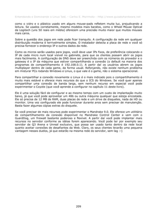 Entendendo e Dominando o Linux 5ed. - Carlos E. Morimoto - http://www.guiadohardware.net

como o vidro e o plástico usado em alguns mouse-pads refletem muita luz, prejudicando a
leitura. Se usados corretamente, mesmo modelos mais baratos, como o Wheel Mouse Optical
da Logitech (uns 50 reais em média) oferecem uma precisão muito maior que muitos mouses
mais caros.

Sobre a questão dos jogos em rede pode ficar tranquilo. A configuração da rede em qualquer
distribuição moderna é terrivelmente simples. O instalador detecta a placa de rede e você só
precisa fornecer o endereço IP e outros dados da rede.

Como os micros serão usados para jogos, você deve usar IPs fixos, de preferência colocando o
IP de cada micro num local visível no gabinete, para que os clientes possam abrir os jogos
mais facilmente. A configuração de DNS deve ser preenchida com os números do provedor e o
gateway é o IP da máquina que estiver compartilhando a conexão (o default na maioria dos
programas de compartilhamento é 192.168.0.1). A partir daí os usuários abrem os jogos
multiplayer dentro de cada game, da forma usual. Reforçando, não existe nenhum problema
em misturar PCs rodando Windows e Linux, o que vale é o game, não o sistema operacional.

Para compartilhar a conexão novamente o Linux é o mais indicado pois o compartilhamento é
muito mais estável e oferece mais recursos do que o ICS do Windows. Se você quer apenas
compartilhar uma conexão de banda larga, sem nenhum recurso em especial você pode
experimentar o Coyote (que você aprende a configurar no capítulo 11 deste livro).

Ele é uma solução fácil de configurar e ao mesmo tempo com um custo de implantação muito
baixo, já que você pode aproveitar um 486 ou outra máquina qualquer que esteja encostada.
Ele só precisa de 12 MB de RAM, duas placas de rede e um drive de disquetes, nada de HD ou
monitor. Uma vez configurado ele pode funcionar durante anos sem precisar de manutenção.
Basta fazer algumas cópias extras do disquete.

Se você precisar de mais recursos pode experimentar o Mandrake 9.0. Ele oferece um utilitário
de compartilhamento da conexão disponível no Mandrake Control Center e vem com o
GuardDog, um firewall bastante poderoso e flexível. A partir daí você pode implantar mais
recursos no servidor conforme as idéias forem aparecendo. Você pode ter por exemplo seu
servidor de Q3 Arena e Unreal exclusivo, que possa ser usado tanto dentro da rede local
quanto aceitar conexões de desafiantes da Web. Claro, os seus clientes levarão uma pequena
vantagem nesses duelos, já que estarão na mesma rede do servidor, sem lag :-)




                                            209
 