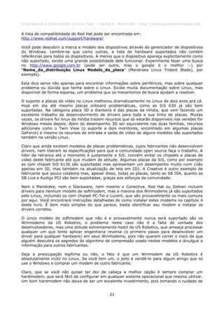 Entendendo e Dominando o Linux 5ed. - Carlos E. Morimoto - http://www.guiadohardware.net

A lista de compatibilidade do Red Hat pode ser encontrada em:
http://www.redhat.com/support/hardware/

Você pode descobrir a marca e modelo dos dispositivos através do gerenciador de dispositivos
do Windows. Lembre-se que como outras, a lista de hardware suportados não contém
referências para todos os dispositivos. A menos que o dispositivo apareça explicitamente como
não suportado, existe uma grande possibilidade dele funcionar. Experimente fazer uma busca
no http://www.google.com.br (pode ser outro, mas o google é o melhor :-) por
"Nome_da_distribuição Linux Modelo_da_placa" (Mandrake Linux Trident Blade), por
exemplo).

Esta dica serve não apenas para encontrar informações sobre periféricos, mas sobre qualquer
problema ou dúvida que tenha sobre o Linux. Existe muita documentação sobre Linux, mas
disponível de forma esparsa, um problema que os mecanismos de busca ajudam a resolver.

O suporte a placas de vídeo no Linux melhorou dramaticamente no Linux de dois anos pra cá.
Hoje em dia até mesmo placas onboard problemáticas, como as SiS 630 já são bem
suportadas. Na categoria placa 3D a dianteira é das placas da nVidia, que vem fazendo um
excelente trabalho de desenvolvimento de drivers para toda a sua linha de placas. Muitas
vezes, os drivers for linux da nVidia trazem recursos que só estarão disponíveis nas versões for
Windows meses depois. Além do desempenho 3D ser equivalente nas duas famílias, recursos
adicionais como o Twin View (o suporte a dois monitores, encontrado em algumas placas
GeForce) e mesmo os recursos de entrada e saída de vídeo de alguns modelos são suportados
também na versão Linux.

Claro que ainda existem modelos de placas problemáticas, cujos fabricantes não desenvolvem
drivers, nem liberam as especificações para que a comunidade open source faça o trabalho. A
líder da retranca até o momento é justamente a SiS, convém evitar os chipsets e placas de
vídeo deste fabricante até que mudem de atitude. Algumas placas da SiS, como por exemplo
as com chipset SiS 6136 são suportadas mas apresentam um desempenho muito ruim (não
apenas em 3D, mas também na atualização de tela em 2D). A Creative é outro exemplo de
fabricante que pouco colabora mas, apesar disso, todas as placas, tanto as SB ISA, quanto as
SB Live e Audigy PCI são bem suportadas, graças aos esforços da comunidade.

Nem o Mandrake, nem o Slackware, nem mesmo o Conectiva, Red Hat ou Debian incluem
drivers para nenhum modelo de softmodem, mas a maioria dos Winmodems já são suportados
pelo Linux, incluindo os com chipset PC-Tel e Lucent, que são provavelmente os mais comuns
por aqui. Você encontrará instruções detalhadas de como instalar estes modems no capítulo 4
deste livro. É bem mais simples do que parece, basta identificar seu modem e instalar os
drivers corretos.

O único modelo de softmodem que não é e provavelmente nunca será suportado são os
Winmodems da US Robotics, o problema neste caso não é a falta de vontade dos
desenvolvedores, mas uma atitude extremamente hostil da US Robotics, que ameaça processar
qualquer um que tente aplicar engenharia reversa (o primeiro passo para desenvolver um
driver para qualquer hardware) em seus Winmodems, pois não querem correr o risco de que
alguém descubra os segredos do algoritmo de compressão usado nestes modelos e divulgue a
informação para outros fabricantes.

Seja a preocupação legítima ou não, o fato é que um Winmodem da US Robotics é
absolutamente inútil no Linux. Se você tem um, o jeito é vendê-lo para algum amigo que só
use o Windows e comprar um modem de outro fabricante.

Claro, que se você não quiser ter dor de cabeça a melhor opção é sempre comprar um
hardmodem, que será fácil de configurar em qualquer sistema operacional que resolva utilizar.
Um bom hardmodem não deixa de ser um excelente investimento, pois tomando o cuidado de


                                              21
 