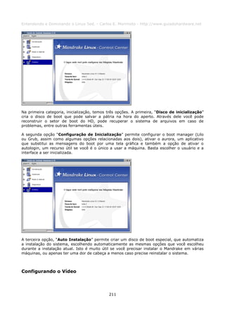 Entendendo e Dominando o Linux 5ed. - Carlos E. Morimoto - http://www.guiadohardware.net




Na primeira categoria, inicialização, temos três opções. A primeira, “Disco de inicialização”
cria o disco de boot que pode salvar a pátria na hora do aperto. Através dele você pode
reconstruir o setor de boot do HD, pode recuperar o sistema de arquivos em caso de
problemas, entre outras ferramentas úteis.

A segunda opção “Configuração de Inicialização” permite configurar o boot manager (Lilo
ou Grub, assim como algumas opções relacionadas aos dois), ativar o aurora, um aplicativo
que substitui as mensagens do boot por uma tela gráfica e também a opção de ativar o
autologin, um recurso útil se você é o único a usar a máquina. Basta escolher o usuário e a
interface a ser inicializada.




A terceira opção, “Auto Instalação” permite criar um disco de boot especial, que automatiza
a instalação do sistema, escolhendo automaticamente as mesmas opções que você escolheu
durante a instalação atual. Isto é muito útil se você precisar instalar o Mandrake em várias
máquinas, ou apenas ter uma dor de cabeça a menos caso precise reinstalar o sistema.



Configurando o Vídeo




                                            211
 