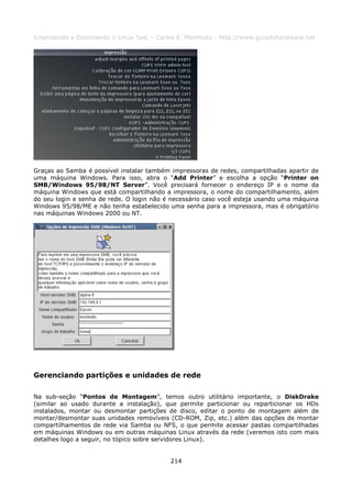 Entendendo e Dominando o Linux 5ed. - Carlos E. Morimoto - http://www.guiadohardware.net




Graças ao Samba é possível instalar também impressoras de redes, compartilhadas apartir de
uma máquina Windows. Para isso, abra o “Add Printer” e escolha a opção “Printer on
SMB/Windows 95/98/NT Server”. Você precisará fornecer o endereço IP e o nome da
máquina Windows que está compartilhando a impressora, o nome do compartilhamento, além
do seu login e senha de rede. O login não é necessário caso você esteja usando uma máquina
Windows 95/98/ME e não tenha estabelecido uma senha para a impressora, mas é obrigatório
nas máquinas Windows 2000 ou NT.




Gerenciando partições e unidades de rede

Na sub-seção “Pontos de Montagem”, temos outro utilitário importante, o DiskDrake
(similar ao usado durante a instalação), que permite particionar ou reparticionar os HDs
instalados, montar ou desmontar partições de disco, editar o ponto de montagem além de
montar/desmontar suas unidades removíveis (CD-ROM, Zip, etc.) além das opções de montar
compartilhamentos de rede via Samba ou NFS, o que permite acessar pastas compartilhadas
em máquinas Windows ou em outras máquinas Linux através da rede (veremos isto com mais
detalhes logo a seguir, no tópico sobre servidores Linux).


                                           214
 