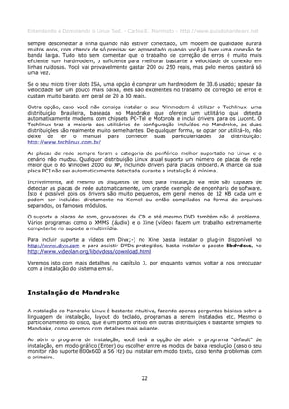 Entendendo e Dominando o Linux 5ed. - Carlos E. Morimoto - http://www.guiadohardware.net

sempre desconectar a linha quando não estiver conectado, um modem de qualidade durará
muitos anos, com chance de só precisar ser aposentado quando você já tiver uma conexão de
banda larga. Tudo isto sem comentar que o trabalho de correção de erros é muito mais
eficiente num hardmodem, o suficiente para melhorar bastante a velocidade de conexão em
linhas ruidosas. Você vai provavelmente gastar 200 ou 250 reais, mas pelo menos gastará só
uma vez.

Se o seu micro tiver slots ISA, uma opção é comprar um hardmodem de 33.6 usado; apesar da
velocidade ser um pouco mais baixa, eles são excelentes no trabalho de correção de erros e
custam muito barato, em geral de 20 a 30 reais.

Outra opção, caso você não consiga instalar o seu Winmodem é utilizar o Techlinux, uma
distribuição Brasileira, baseada no Mandrake que oferece um utilitário que detecta
automaticamente modems com chipsets PC-Tel e Motorola e inclui drivers para os Lucent. O
Techlinux traz a maioria dos utilitários de configuração incluídos no Mandrake, as duas
distribuições são realmente muito semelhantes. De qualquer forma, se optar por utilizá-lo, não
deixe de ler o manual para conhecer suas particularidades da distribuição:
http://www.techlinux.com.br/

As placas de rede sempre foram a categoria de periférico melhor suportado no Linux e o
cenário não mudou. Qualquer distribuição Linux atual suporta um número de placas de rede
maior que o do Windows 2000 ou XP, incluindo drivers para placas onboard. A chance da sua
placa PCI não ser automaticamente detectada durante a instalação é mínima.

Incrivelmente, até mesmo os disquetes de boot para instalação via rede são capazes de
detectar as placas de rede automaticamente, um grande exemplo de engenharia de software.
Isto é possível pois os drivers são muito pequenos, em geral menos de 12 KB cada um e
podem ser incluídos diretamente no Kernel ou então compilados na forma de arquivos
separados, os famosos módulos.

O suporte a placas de som, gravadores de CD e até mesmo DVD também não é problema.
Vários programas como o XMMS (áudio) e o Xine (vídeo) fazem um trabalho extremamente
competente no suporte a multimídia.

Para incluir suporte a vídeos em Divx;-) no Xine basta instalar o plug-in disponível no
http://www.divx.com e para assistir DVDs protegidos, basta instalar o pacote libdvdcss, no
http://www.videolan.org/libdvdcss/download.html

Veremos isto com mais detalhes no capítulo 3, por enquanto vamos voltar a nos preocupar
com a instalação do sistema em sí.




Instalação do Mandrake

A instalação do Mandrake Linux é bastante intuitiva, fazendo apenas perguntas básicas sobre a
linguagem de instalação, layout do teclado, programas a serem instalados etc. Mesmo o
particionamento do disco, que é um ponto crítico em outras distribuições é bastante simples no
Mandrake, como veremos com detalhes mais adiante.

Ao abrir o programa de instalação, você terá a opção de abrir o programa "default" de
instalação, em modo gráfico (Enter) ou escolher entre os modos de baixa resolução (caso o seu
monitor não suporte 800x600 a 56 Hz) ou instalar em modo texto, caso tenha problemas com
o primeiro.



                                             22
 