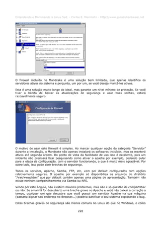 Entendendo e Dominando o Linux 5ed. - Carlos E. Morimoto - http://www.guiadohardware.net




O firewall incluído no Mandrake é uma solução bem limitada, que apenas identifica os
servidores ativos no sistema e pergunta, um por um, se você deseja mantê-los ativos.

Esta é uma solução muito longe do ideal, mas garante um nível mínimo de proteção. Se você
tiver o hábito de baixar as atualizações de segurança e usar boas senhas, estará
razoavelmente seguro.




O motivo de usar este firewall é simples. Ao marcar qualquer opção da categoria “Servidor”
durante a instalação, o Mandrake não apenas instalará os softwares incluídos, mas os manterá
ativos até segunda ordem. Do ponto de vista da facilidade de uso isso é excelente, pois um
iniciante não precisará ficar pesquisando como ativar o apache por exemplo, podendo pular
para a etapa de configuração, com o servidor funcionando, o que é muito mais agradável. Por
outro lado, isso pode abrir brechas de segurança.

Todos os servidor, Apache, Samba, FTP, etc, vem por default configurados com opções
relativamente seguras. O apache por exemplo só disponibiliza os arquivos do diretório
“/var/www/html” que por default contém apenas uma página de apresentação. Também não
existe nenhum compartilhamento via Samba ou NFS.

Vendo por este ângulo, não existem maiores problemas, mas não é só questão de compartilhar
ou não. Se amanhã for descoberto uma brecha grave no Apache e você não baixar a correção a
tempo, qualquer um que descubra que você possui um servidor Apache na sua máquina
(bastaria digitar seu endereço no Browser...) poderia danificar o seu sistema explorando o bug.

Estas brechas graves de segurança são menos comuns no Linux do que no Windows, e como

                                             220
 