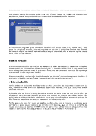 Entendendo e Dominando o Linux 5ed. - Carlos E. Morimoto - http://www.guiadohardware.net

um número menor de usuários roda Linux, um número menor de crackers de interessa em
explora-las, mas é sempre melhor não correr riscos desnecessários não é mesmo




O Tinyfirewall pergunta quais servidores deverão ficar ativos (Web, FTP, Telnet, etc.). Isso
pode ser um pouco irritante, pois ele pergunta um por um. O programa também não permite
estabelecer regras de acesso, nem estabelecer regras diferentes para a Internet e para a rede
local, como outros firewalls.



Bastille Firewall

O TinyFirewall deixou de ser incluído no Mandrake a partir da versão 8.2 e também não tenho
conhecimento do uso dele em outras distribuições. O problema todo é que o Tiny oferece um
nível de segurança muito baixo, o que servia mais para dar uma falsa sensação de segurança
aos usuários do que segurança de fato.

Chegamos então à configuração de dois firewalls "de verdade", ambos baseados no Iptables. O
primeiro é o Bastille, que você pode chamar através do comando (como root):

# InteractiveBastille

Temos então um assistente de modo texto que fará uma série de perguntas no estilo sim ou
não, oferecendo uma explicação detalhada sobre cada recurso, para que você possa tomar
decisões acertadas.

O Bastille não se limita à proteção contra acessos via rede, mas vai um pouco além, se
oferecendo para bloquear também recursos que possam ser usados para obter acesso não
autorizado ao sistema também localmente, como por exemplo colocar senhas no prompt do
Lilo, forçar os usuários a trocarem os passwords periodicamente, etc.

Tenha paciência para ler todas as opções atentamente, pois a maioria é destinada para
servidores e pode causar estragos se ativadas num desktop. Que tal limitar o tamanho de
novos arquivos para apenas 40 MB? Seria útil para evitar vários tipos de ataques DoS mas
você não conseguiria mais sequer baixar os ISOs da nova versão do Mandrake :-)




                                            221
 