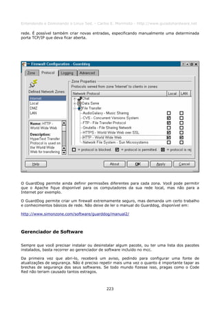 Entendendo e Dominando o Linux 5ed. - Carlos E. Morimoto - http://www.guiadohardware.net

rede. É possível também criar novas entradas, especificando manualmente uma determinada
porta TCP/IP que deva ficar aberta.




O GuardDog permite ainda definir permissões diferentes para cada zona. Você pode permitir
que o Apache fique disponível para os computadores da sua rede local, mas não para a
Internet por exemplo.

O GuardDog permite criar um firewall extremamente seguro, mas demanda um certo trabalho
e conhecimentos básicos de rede. Não deixe de ler o manual do Guarddog, disponível em:

http://www.simonzone.com/software/guarddog/manual2/



Gerenciador de Software

Sempre que você precisar instalar ou desinstalar algum pacote, ou ter uma lista dos pacotes
instalados, basta recorrer ao gerenciador de software incluído no mcc.

Da primeira vez que abri-lo, receberá um aviso, pedindo para configurar uma fonte de
atualizações de segurança. Não é preciso repetir mais uma vez o quanto é importante tapar as
brechas de segurança dos seus softwares. Se todo mundo fizesse isso, pragas como o Code
Red não teriam causado tantos estragos.



                                            223
 