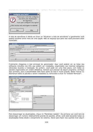 Entendendo e Dominando o Linux 5ed. - Carlos E. Morimoto - http://www.guiadohardware.net




A lista de servidores é obtida ao clicar no “Atualizar a lista de servidores” e geralmente você
poderá escolher entre mais de uma opção. Não se esqueça que para isso você precisará estar
conectado.




Finalmente chegamos à tela principal do gerenciador. Aqui você poderá ver as listas dos
softwares incluídos nos CDs que podem ser instalados, organizados nas mesmas categorias
oferecidas durante a instalação. Se preferir, você pode ver uma lista plana, com todos os
pacotes organizados em ordem alfabética. Sempre que precisar de algum programa, verifique
aqui primeiro, pois a possibilidade dele fazer parte da lista é muito grande. Basta marcar ou
desmarcar todos os pacotes a serem instalados ou removidos e clicar no “Instalar Remover”.




Para descarregar as atualizações, clique no “Mandrake Update”. Da primeira vez você terá de
descarregar um número relativamente grande de pacotes, afinal, você está baixando todas as
atualizações feitas desde o lançamento do sistema. Deixe para fazer isso quando tiver algum

                                             224
 