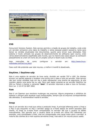 Entendendo e Dominando o Linux 5ed. - Carlos E. Morimoto - http://www.guiadohardware.net




CVS
Concurrent Versions System. Este serviço permite a criação de grupos de trabalho, onde onde
um servidor armazena uma cópia do trabalho e várias pessoas podem acessá-lo, tanto para
baixar as versões atualizadas dos documentos, quanto para enviar suas alterações. Este
sistema é muito utilizado nos grupos de desenvolvimento de softwares open source, onde
vários desenvolvedores espalhados pelo mundo, que na maioria dos casos sequer se conhecem
pessoalmente se unem em torno de um projeto comum e fazem tudo via Web.

Veja   instruções  de    como        configurar    o     servidor    em:    http://www.linux-
mandrake.com/en/cvs.php3

Caso você não pretenda usar este recurso, o melhor é mantê-lo desativado.


Daytime / Daytime-udp
Este é uma espécie de servidor de hora certa, dividido em versão TCP e UDP. Os clientes
enviam um pacote especial e recebem uma string com a data e hora do servidor. Este serviço
não tem muita utilidade hoje em dia e pode representar uma brecha de segurança, já que
mantém aberta uma porta tcp ou udp. Para usar basta conectar-se ao servidor Daytime via
SSH ou Telnet e chamar o comando “date”. O servidor retornará a data e hora no formato:
Dom Jun 2 15:47:52 BRT 2002

Fam
Este é um Daemon que monitora mudanças nos arquivos. Alguns programas e utilitários do
sistema o utilizam para atualizar suas configurações, sempre que os arquivos correspondentes
são alterados. É recomendável mantê-lo ativado.


Imap
Este é um servidor de e-mail que utiliza o protocolo Imap. A principal diferença entre o Imap e
o Pop é que enquanto no Pop o servidor apaga os e-mails depois de serem baixados pelo
cliente, no Imap os e-mails ficam armazenados no servidor até que o usuário os delete
manualmente. Isto permite que o usuário baixe os e-mails em vários PCs diferentes por
exemplo, uma comodidade a mais, mas em compensação uma carga maior para o servidor. A
maioria dos clientes de e-mail suporta servidores Imap, mas este é um recurso pouco usado.




                                             228
 
